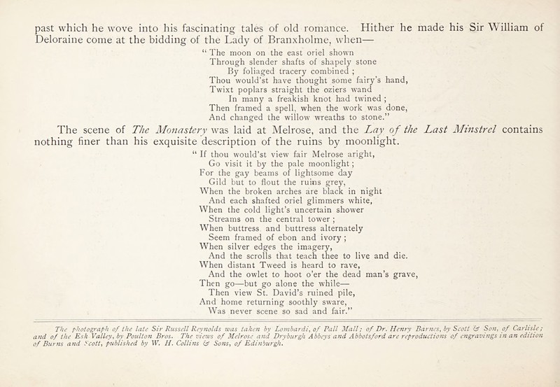 past which he wove into his fascinating tales of old romance. Hither he made his Sir William of Deloraine come at the bidding of the Lady of Branxholme, when— “ The moon on the east oriel shown Through slender shafts of shapely stone By foliaged tracery combined ; Thou would’st have thought some fairy’s hand, Twixt poplars straight the oziers wand In many a freakish knot had twined ; Then framed a spell, when the work was done, And changed the willow wreaths to stone.” The Monastery \Y2iS laid at Melrose, and the Lay of the Last Minstrel contains his exquisite description of the ruins by moonlight. “ If thou would’st view fair Melrose aright. Go visit it by the pale moonlight; For the gay beams of lightsome day Gild but to flout the ruins grey, When the broken arches are black in night And each shafted oriel glimmers white, When the cold light’s uncertain shower Streams on the central tower ; When buttress, and buttress alternately Seem framed of ebon and ivory ; When silver edges the imagery. And the scrolls that teach thee to live and die. When distant Tweed is heard to rave, And the owlet to hoot o’er the dead man’s grave, Then go—but go alone the while— Then view St. David’s ruined pile. And home returning soothly sware. Was never scene so sad and fair.” The scene of nothing finer than The photograph of the late Sir Russell Reynolds was taken by Lombardi^ of Fall Mall; of Dr. Henry Bar?ics, by Scott ir So7i, of Carhdp; and of the Esk Valley, by Poulton Bros. The views of Melrose anil Dryburgh Abbeys and Abbotsford are reproductions of cjigravings in an edition of Burns and Scott, published by W. H. Collins (T Sons, of Edinburgh.