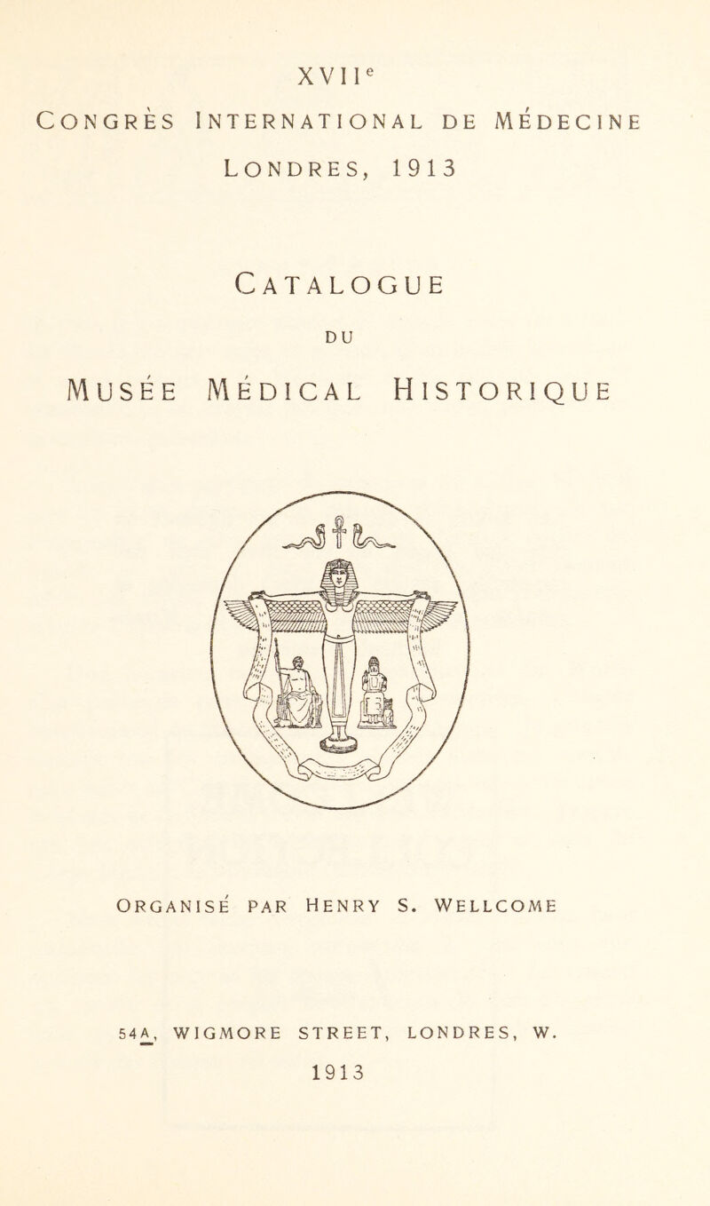 Congrès International de Médecine Londres, 1913 Catalogue DU Musée Médical Historique ORGANISE PAR HENRY S. WELLCOME 54^, WIGMORE STREET, LONDRES, W. 1913