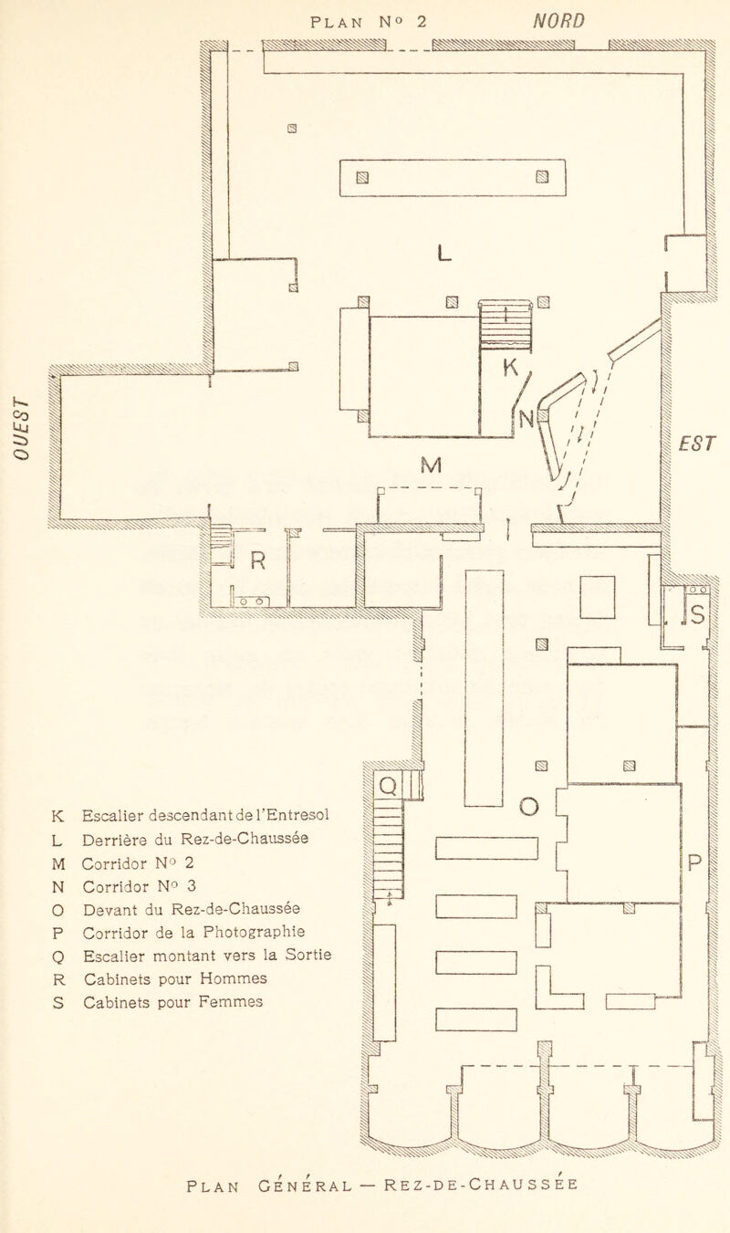 OUEST K L M N O P O R S Escalier descendant de l’Entresol Derrière du Rez-de-Chaussée Corridor N® 2 Corridor N'^ 3 Devant du Rez-de-Chaussée Corridor de la Photographie Escalier montant vers la Sortie Cabinets pour Hommes Cabinets pour Femmes PLAN General — Rez-de-ChaussÉe