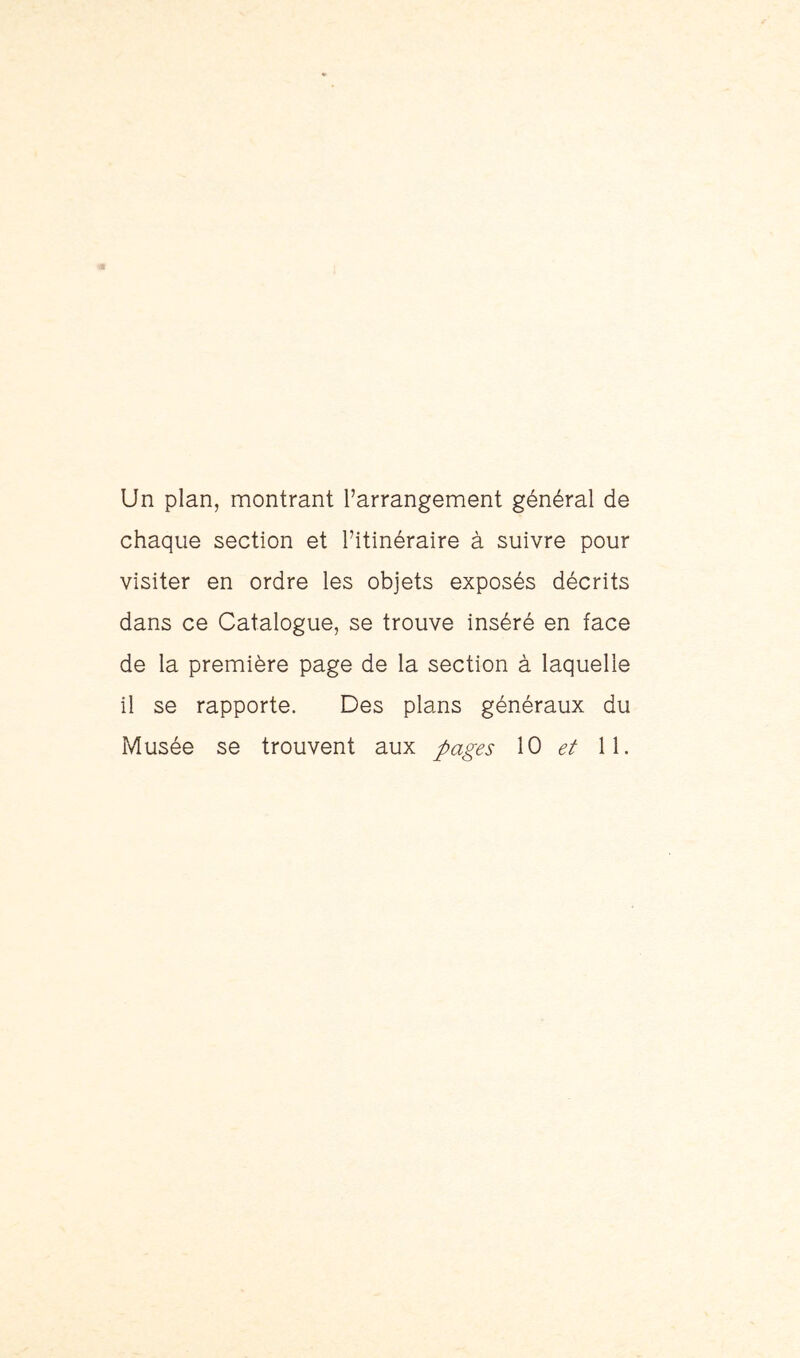 Un plan, montrant l’arrangement général de chaque section et l’itinéraire à suivre pour visiter en ordre les objets exposés décrits dans ce Catalogue, se trouve inséré en face de la première page de la section à laquelle il se rapporte. Des plans généraux du