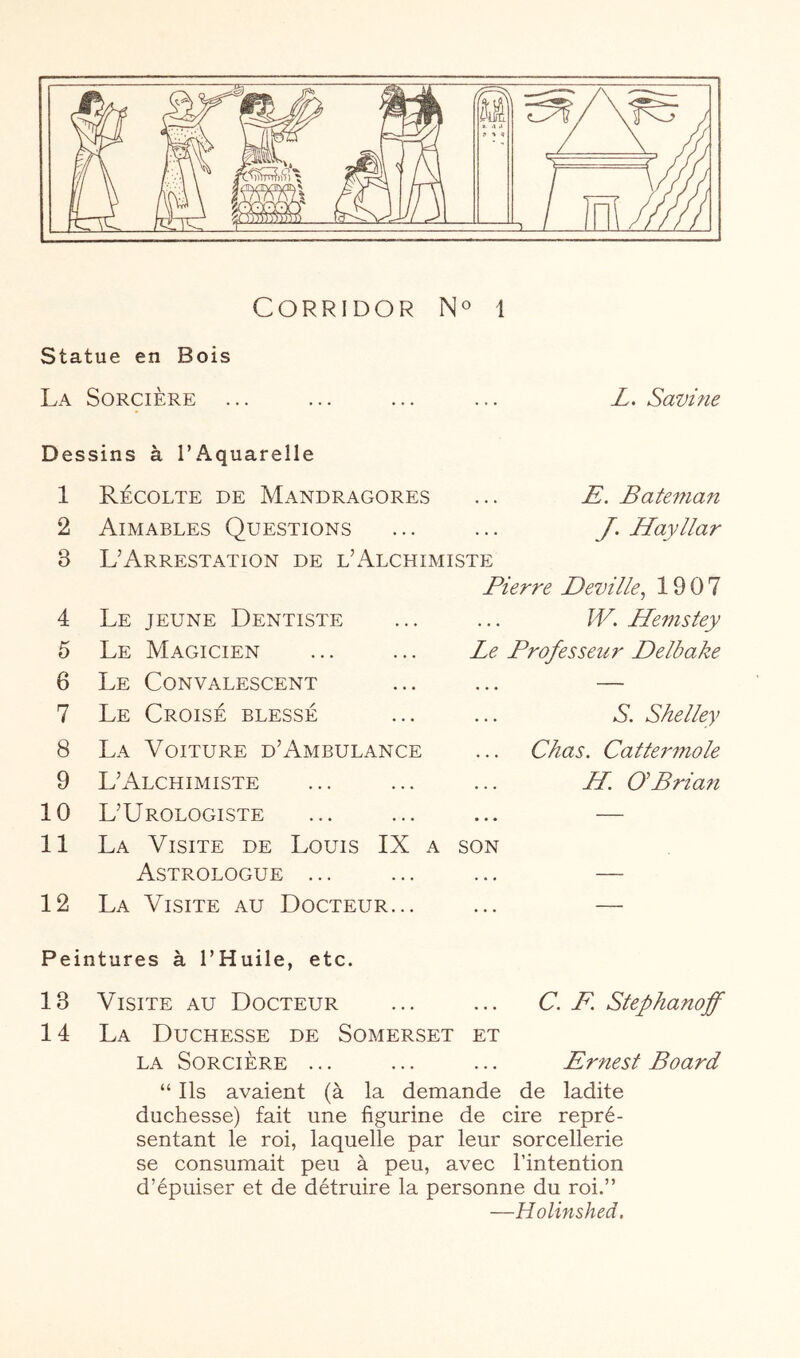 Corridor i statue en Bois La Sorcière ... ... ... ... L. Savme Dessins à l’Aquarelle 1 2 3 4 5 6 7 8 9 10 11 12 Récolte de Mandragores ... E, Bateman Aimables Questions ... ... J. Hayllar L’Arrestation de l’Alchimiste Pierre Deville^ 1907 Le jeune Dentiste ... ... W. Hemstey Le Magicien ... ... Le Professeur Delbake Le Convalescent ... ... — Le Croisé blessé ... ... S. Shelley La Voiture d’Ambulance ... Chas. Cattei'mole L’Alchimiste ... ... ... H. GBrian L’Urologiste ... ... ... — La Visite de Louis IX a son Astrologue ... ... ... — La Visite au Docteur... ... — Peintures à l’Huile, etc. 13 Visite au Docteur ... ... C. F. Stephanoff 14 La Duchesse de Somerset et LA Sorcière ... ... ... Ernest Board “ Ils avaient (à la demande de ladite duchesse) fait une figurine de cire repré- sentant le roi, laquelle par leur sorcellerie se consumait peu à peu, avec l’intention d’épuiser et de détruire la personne du roi.” —Holinshed.