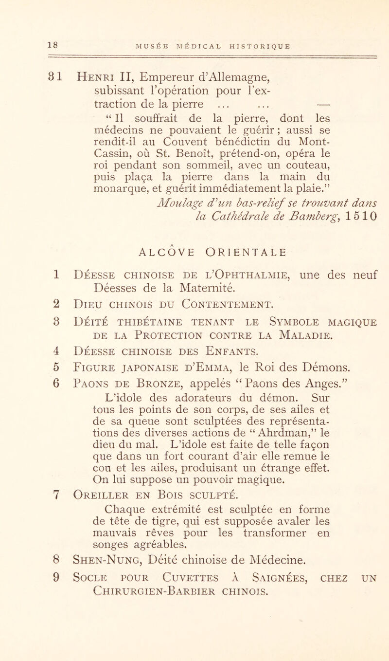 81 Henri II, Empereur d’Allemagne, subissant l’opération pour l’ex- traction de la pierre ... ... — “ Il souffrait de la pierre, dont les médecins ne pouvaient le guérir ; aussi se rendit-il au Couvent bénédictin du Mont- Cassin, où St. Benoît, prétend-on, opéra le roi pendant son sommeil, avec un couteau, puis plaça la pierre dans la main du monarque, et guérit immédiatement la plaie.” Afoulage dhm bas-relief se trouvant dans la Cathédrale de Bamberg^ 1510 ALCÔVE ORIENTALE 1 Déesse chinoise de l’Ophthalmie, une des neuf Déesses de la Maternité. 2 Dieu chinois du Contentement. 3 Déité thibétaine tenant le Symbole magique DE LA Protection contre la Maladie. 4 Déesse chinoise des Enfants. 5 Figure japonaise d’Emma, le Roi des Démons. 6 Paons de Bronze, appelés “ Paons des Anges.” L’idole des adorateurs du démon. Sur tous les points de son corps, de ses ailes et de sa queue sont sculptées des représenta- tions des diverses actions de “ Ahrdman,” le dieu du mal. L’idole est faite de telle façon que dans un fort courant d’air elle remue le cou et les ailes, produisant un étrange effet. On lui suppose un pouvoir magique. 7 Oreiller en Bois sculpté. Chaque extrémité est sculptée en forme de tête de tigre, qui est supposée avaler les mauvais rêves pour les transformer en songes agréables. 8 Shen-Nung, Déité chinoise de Médecine. 9 Socle pour Cuvettes à Saignées, chez un Chirurgien-Barbier chinois.