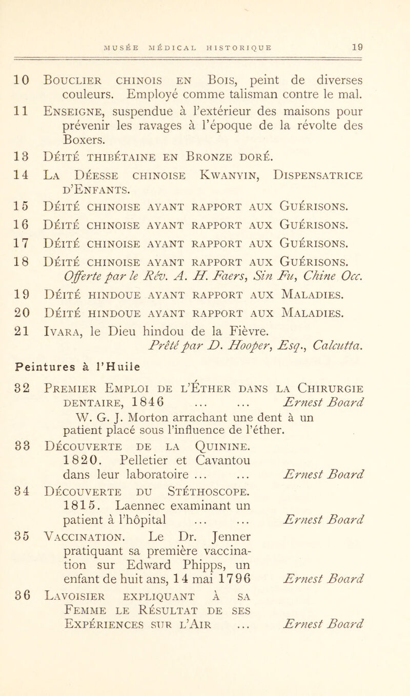 10 Bouclier chinois en Bois, peint de diverses couleurs. Employé comme talisman contre le mal. 11 Enseigne, suspendue à l’extérieur des maisons pour prévenir les ravages à l’époque de la révolte des Boxers. 13 Déité thibétaine en Bronze doré. 14 La Déesse chinoise Kwanyin, Dispensatrice d’Enfants. 15 Déité chinoise ayant rapport aux Guérisons. 16 Déité chinoise ayant rapport aux Guérisons. 17 Déité chinoise ayant rapport aux Guérisons. 18 Déité chinoise ayant rapport aux Guérisons. Offerte par le Rév. A. H. Faers, Sin Fu^ Chine Occ. 19 Déité hindoue ayant rapport aux Maladies. 20 Déité hindoue ayant rapport aux Maladies. 21 IvARA, le Dieu hindou de la Fièvre. Prêté par D. Hooper^ Fsq., Calcutta. Peintures à l’Huile 82 33 34 35 36 Premier Emploi de l’Éther dans la Chirurgie DENTAIRE, 184 6 ... ... Emest Board W. G. J. Morton arrachant une dent à un patient placé sous l’influence de l’éther. Découverte de la Quinine. 1820. Pelletier et Cavantou dans leur laboratoire ... ... Ernest Board Découverte du Stéthoscope. 1815. Laennec examinant un patient à l’hôpital Vaccination. Le Dr. Jenner pratiquant sa première vaccina- tion sur Edward Phipps, un enfant de huit ans, 14 mai 1796 Lavoisier expliquant à sa Femme le Résultat de ses Ernest Board Ernest Board