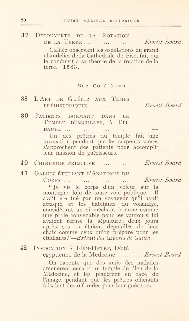 87 Découverte de la Rotation DE LA Terre... ... ... Ernest Board Galilée observant les oscillations du grand chandelier de la Cathédrale de Pise, fait qui le conduisit à sa théorie de la rotation de la terre. 15 83. Mur Côté Nord 38 L’Art de Guérir aux Temps PRÉHISTORIQUES ... ... Eruest Board 39 Patients dormant dans le Temple d’Esculape, à Epi- DAURE ... ... ... ... — Un des prêtres du temple fait une invocation pendant que les serpents sacrés s’approchent des patients pour accomplir leur mission de guérisseurs. 4 0 Chirurgie primitive ... ... Ernest Board 41 Galien étudiant l’Anatomie du Corps ... ... ... ... Ernest Board “Je vis le corps d’un voleur sur la montagne, loin de toute voie publique. Il avait été tué par un voyageur qu’il avait attaqué, et les habitants du voisinage, considérant un si méchant homme comme une proie convenable pour les vautours, lui avaient refusé la sépulture; deux jours après, ses os étaient dépouillés de leur chair comme ceux qu’on prépare pour les étudiants.”—Extrait des Œuvres de Galien. 42 Invocation à I-Em-Hetep, Déité égyptienne de la Médecine ... Ernest Board On raconte que des amis des malades amenèrent ceux-ci au temple du dieu de la Médecine, et les placèrent en face de l’image, pendant que les prêtres officiants faisaient des offrandes pour leur guérison.