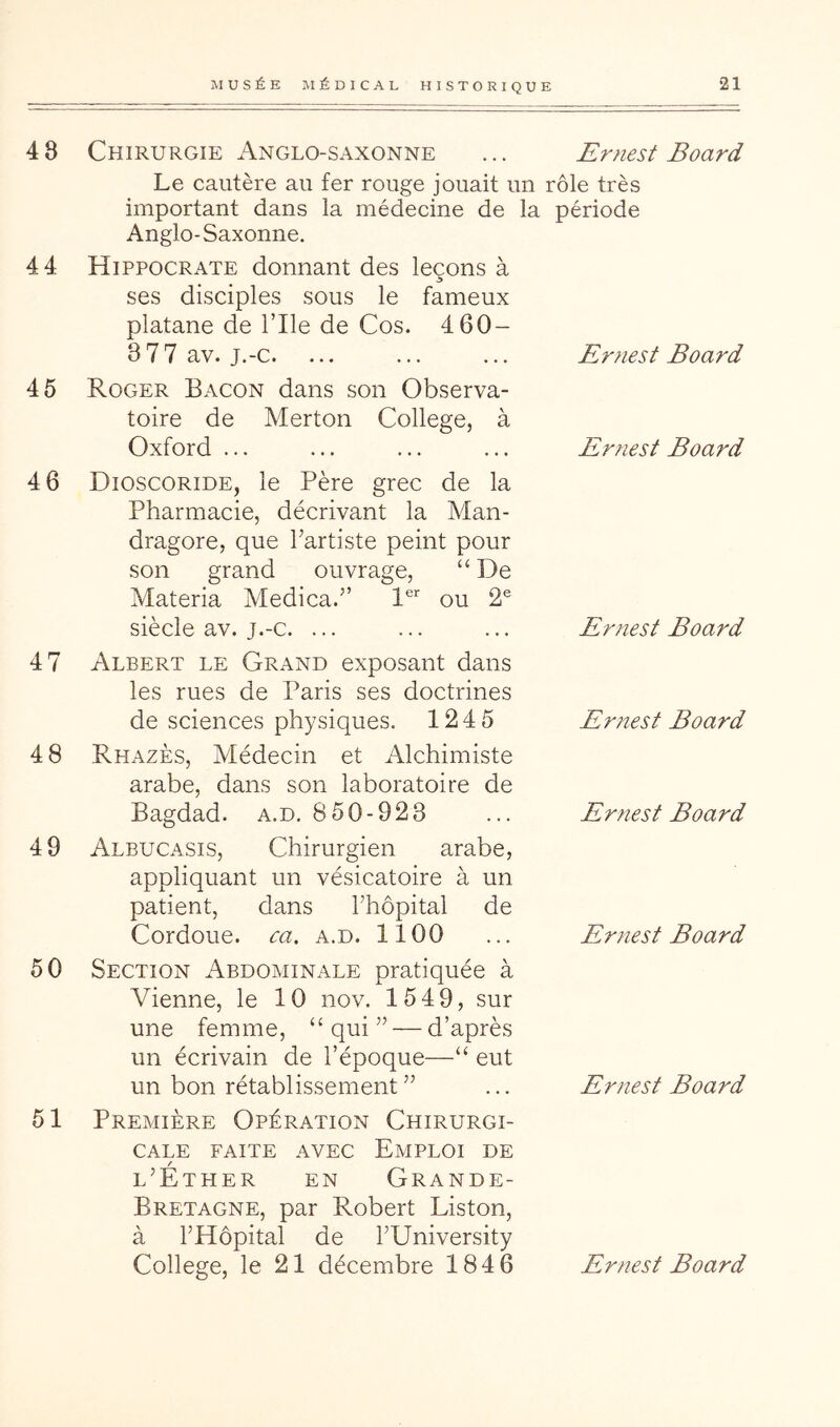 4 8 Chirurgie Anglo-saxonne Le cautère au fer rouge jouait un important dans la médecine de la Anglo-Saxonne. 44 Hippocrate donnant des leçons à ses disciples sous le fameux platane de l’Ile de Cos. 4 60- 3 77 av. j.-c. ... 45 Roger Bacon dans son Observa- toire de Merton College, à Oxford ... 4 6 Dioscoride, le Père grec de la Pharmacie, décrivant la Man- dragore, que hartiste peint pour son grand ouvrage, “ De Materia Medica.” 1®’’ ou 2® siècle av. j.-c. ... 4 7 Albert le Grand exposant dans les rues de Paris ses doctrines de sciences physiques. 124 5 4 8 Rhazès, Médecin et Alchimiste arabe, dans son laboratoire de Bagdad, a.d. 8 50-923 49 AlbuCx\sis, Chirurgien arabe, appliquant un vésicatoire à un patient, dans Thopital de Cordoue. ca, a.d. 1100 50 Section Abdominale pratiquée à Vienne, le 10 nov. 1549, sur une femme, “qui” — d’après un écrivain de l’époque—“ eut un bon rétablissement ” 51 Première Opération Chirurgi- cale FAITE AVEC EMPLOI DE l’Éther en Grande- Bretagne, par Robert Liston, à l’Hôpital de l’University Ernest Board rôle très période Erfiest Board Ernest Board Ernest Board Ernest Board Ernest Board Ernest Board Ernest Board