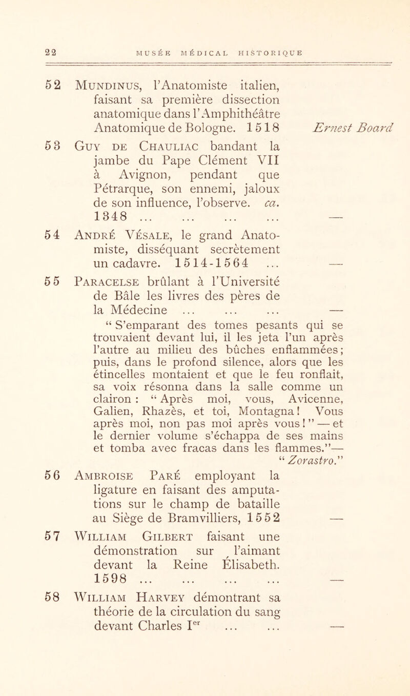 5 2 Mundinus, rAnatomiste italien, faisant sa première dissection anatomique dans l’Amphithéâtre Anatomique de Bologne. 1518 E^mest Booj'd 5 3 Guy de Chauliac bandant la jambe du Pape Clément VII à Avignon, pendant que Pétrarque, son ennemi, jaloux de son influence, l’observe, ca. 1348 — 54 André Vésale, le grand Anato- miste, disséquant secrètement un cadavre. 1514-1564 ... — 5 5 Paracelse brûlant à l’Université de Bâle les livres des pères de la Médecine ... ... ... — “ S’emparant des tomes pesants qui se trouvaient devant lui, il les jeta l’un après l’autre au milieu des bûches enflammées ; puis, dans le profond silence, alors que les étincelles montaient et que le feu ronflait, sa voix résonna dans la salle comme un clairon : “ Après moi, vous, Avicenne, Galien, Rhazès, et toi, Montagnal Vous après moi, non pas moi après vous!” — et le dernier volume s’échappa de ses mains et tomba avec fracas dans les flammes.”— “ Zovastro. 5 6 Ambroise Paré employant la ligature en faisant des amputa- tions sur le champ de bataille au Siège de Bramvilliers, 15 5 2 — 5 7 William Gilbert faisant une démonstration sur l’aimant devant la Reine Elisabeth. 1598 ~ 58 William Harvey démontrant sa théorie de la circulation du sang devant Charles P” ... ... —