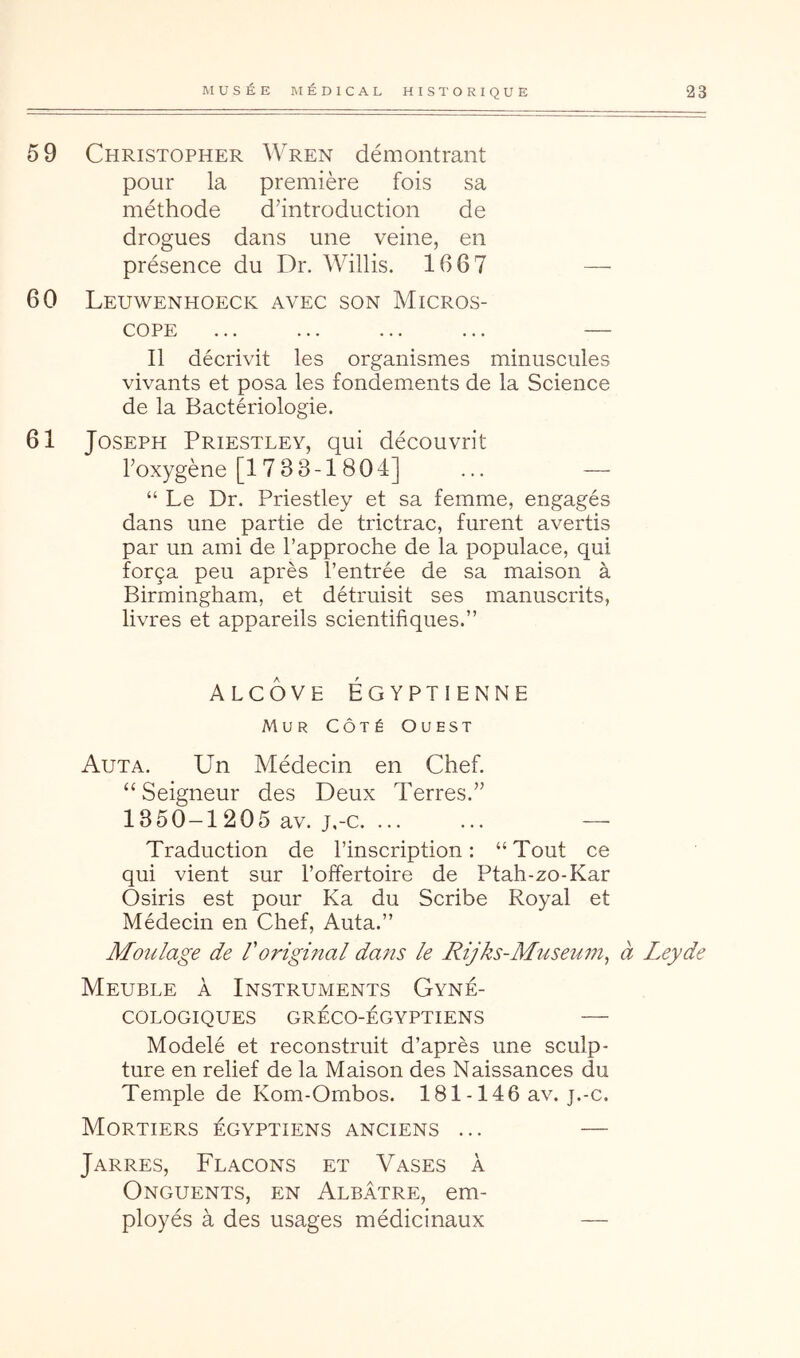 59 Christopher Wren démontrant pour la première fois sa méthode d’introduction de drogues dans une veine, en présence du Dr. Willis. 1667 — 60 Leuwenhoeck avec son Micros- cope ... ... ... ... — Il décrivit les organismes minuscules vivants et posa les fondements de la Science de la Bactériologie. 61 Joseph Priestley, qui découvrit l’oxygène [17 3 3-1804] ... — “ Le Dr. Priestley et sa femme, engagés dans une partie de trictrac, furent avertis par un ami de l’approche de la populace, qui força peu après l’entrée de sa maison à Birmingham, et détruisit ses manuscrits, livres et appareils scientifiques.” ALCÔVE ÉGYPTIENNE Mur Côté Ouest Auta. Un Médecin en Chef. “ Seigneur des Deux Terres.” 1350-1205 av. j,-c. ... ... — Traduction de l’inseription : “Tout ce qui vient sur l’offertoire de Ptah-zo-Kar Osiris est pour Ka du Scribe Royal et Médecin en Chef, Auta.” Moulage de l'original dans le Rijks-Museum^ à Leyde Meuble à Instruments Gyné- cologiques GRÉCO-ÉGYPTIENS Modelé et reconstruit d’après une sculp- ture en relief de la Maison des Naissances du Temple de Kom-Ombos. 181 -146 av. j.-c. Mortiers égyptiens anciens ... — Jarres, Flacons et Vases à Onguents, en Albâtre, em- ployés à des usages médicinaux —