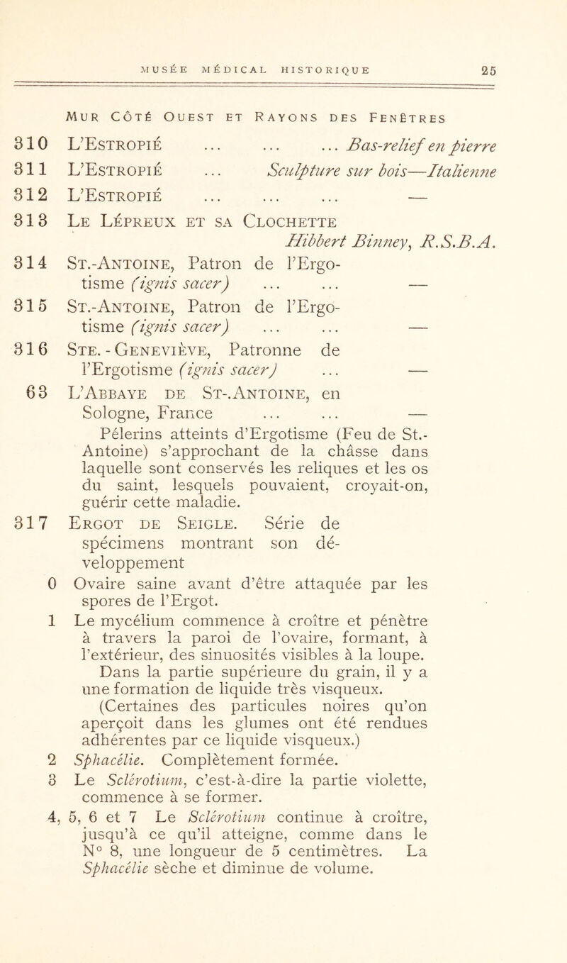 Mur Côté Ouest et Rayons des Fenêtres 310 L’Estropié ... ... ... Bas-relief e7i pierre 311 L’Estropié ... Sculpture sur bois—Italie?uie 312 L’Estropié ... ... ... — 313 Le Lépreux et sa Clochette Hibbert Binney^ R.S.B.A. 314 St.-Antoine, Patron de l’Ergo- tisme (ignis sacer) ... ... — 315 St.-Antoine, Patron de l’Ergo- tisme (ignis sacer) ... ... — 316 Ste. - Geneviève, Patronne de l’Ergotisme (ignis sacer J ... — 63 L’Abbaye de St-.Antoine, en Sologne, France ... ... — Pèlerins atteints d’Ergotisme (Feu de St.- Antoine) s’approchant de la châsse dans laquelle sont conservés les reliques et les os du saint, lesquels pouvaient, croyait-on, guérir cette maladie. 317 Ergot de Seigle. Série de spécimens montrant son dé- veloppement 0 Ovaire saine avant d’être attaquée par les spores de l’Ergot. 1 Le mycélium commence à croître et pénètre à travers la paroi de l’ovaire, formant, à l’extérieur, des sinuosités visibles à la loupe. Dans la partie supérieure du grain, il y a une formation de liquide très visqueux. (Certaines des particules noires qu’on aperçoit dans les glumes ont été rendues adhérentes par ce liquide visqueux.) 2 Sphacélie. Complètement formée. 8 Le Sclérotium, c’est-à-dire la partie violette, commence à se former. 4, 5, 6 et 7 Le Sclérotium continue à croître, jusqu’à ce qu’il atteigne, comme dans le N° 8, une longueur de 5 centimètres. La sphacélie sèche et diminue de volume.