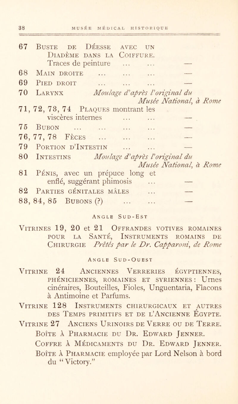 67 Buste de Déesse avec un Diadème dans la Coiffure. Traces de peinture ... ... — 68 Main droite ... ... ... — 69 Pied droit ... ... ... — 70 Larynx Moulage d’’après Voiigmal du Musée National^ à Rome 71, 72, 73, 74 Plaques montrant les viscères internes ... ... — 75 Bubon ... ... ... ... — 76, 77, 78 Fèces — 79 Portion dTntestin ... ... — 80 Intestins Moulage d’après l’original du Musée National, à Rofne 81 Pénis, avec un prépuce long et enflé, suggérant phimosis ... — 82 Parties génitales mâles ... — 88, 84, 85 Bubons (?) ... ... — Angle Sud-Est Vitrines 19, 20 et 21 Offrandes votives romaines POUR LA Santé, Instruments romains de Chirurgie Prêtés par le Dr. Capparo7ii, de Rome Angle Sud-Ouest Vitrine 24 Anciennes Verreries égyptiennes, PHÉNICIENNES, ROMAINES ET SYRIENNES : Umes cinéraires. Bouteilles, Fioles, Unguentaria, Flacons à Antimoine et Parfums. Vitrine 128 Instruments chirurgicaux et autres DES Temps primitifs et de l’Ancienne Egypte. Vitrine 27 Anciens Urinoirs de Verre ou de Terre. Boîte à Pharmacie du Dr. Edward Jenner. Coffre à Médicaments du Dr. Edward Jenner. Boîte à Pharmacie employée par Lord Nelson à bord du “ Victory.”