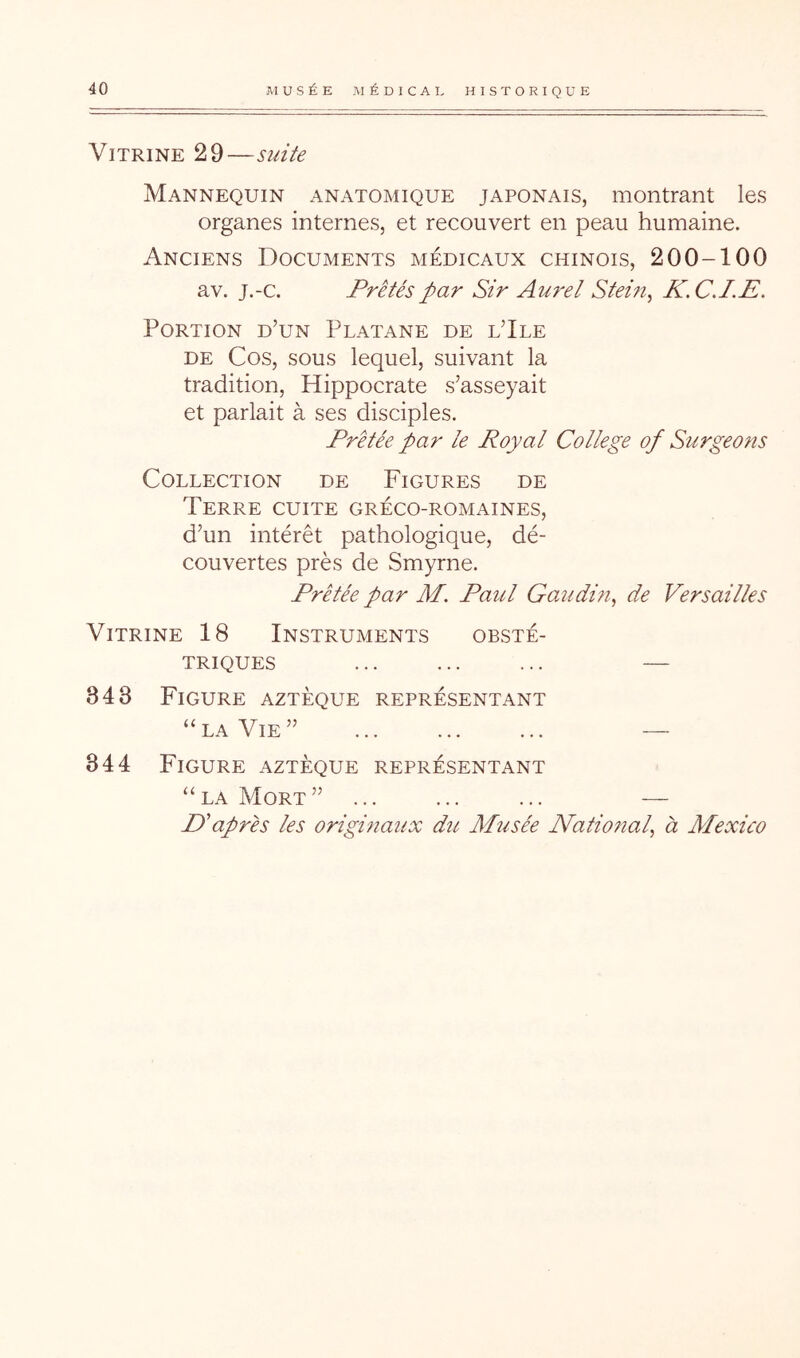 Vitrine 29—suite Mannequin anatomique japonais, montrant les organes internes, et recouvert en peau humaine. Anciens Documents médicaux chinois, 200-100 av. j.-c. Prêtés par Sir Am^el Stein, K.CJ.E. Portion d’un Platane de l’Ile DE Cos, sous lequel, suivant la tradition, Hippocrate s’asseyait et parlait à ses disciples. Prêtée par le Royal College of Surgeons Collection de Figures de Terre cuite gréco-romaines, d’un intérêt pathologique, dé- couvertes près de Smyrne. Prêtée par M. Paul Gaîidm, de Versailles Vitrine 18 Instruments obsté- triques ... ... ... — 343 Figure aztèque représentant “ LA Vie ” — 344 Figure aztèque représentant “la Mort” ... ... ... — D'après les originaux du Mîisée National, à Mexico