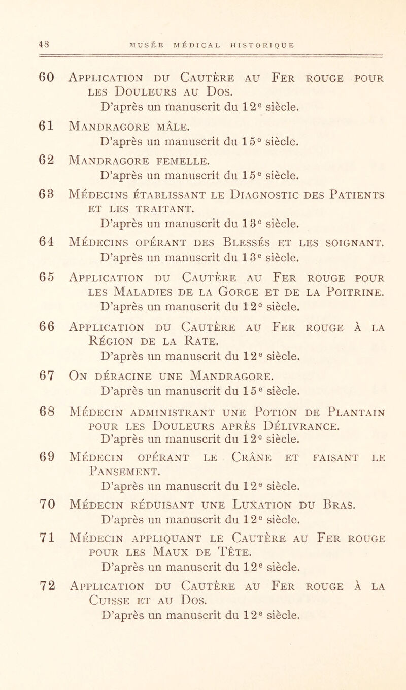 60 Application du Cautère au Fer rouge pour LES Douleurs au Dos. D’après un manuscrit du 12® siècle. 61 Mandragore mâle. D’après un manuscrit du 15® siècle. 62 Mandragore femelle. D’après un manuscrit du 15® siècle. 63 Médecins établissant le Diagnostic des Patients ET LES traitant. D’après un manuscrit du 13® siècle. 64 Médecins opérant des Blessés et les soignant. D’après un manuscrit du 13® siècle. 65 Application du Cautère au Fer rouge pour les Maladies de la Gorge et de la Poitrine. D’après un manuscrit du 12® siècle. 66 Application du Cautère au Fer rouge à la Région de la Rate. D’après un manuscrit du 12® siècle. 67 On déracine une Mandragore. D’après un manuscrit du 15® siècle. 68 Médecin administrant une Potion de Plantain POUR LES Douleurs après Délivrance. D’après un manuscrit du 12® siècle. 69 Médecin opérant le Crâne et faisant le Pansement. D’après un manuscrit du 12® siècle. 70 Médecin réduisant une Luxation du Bras. D’après un manuscrit du 12® siècle. 71 Médecin appliquant le Cautère au Fer rouge POUR LES Maux de Tête. D’après un manuscrit du 12® siècle. 72 Application du Cautère au Fer rouge à la Cuisse et au Dos.