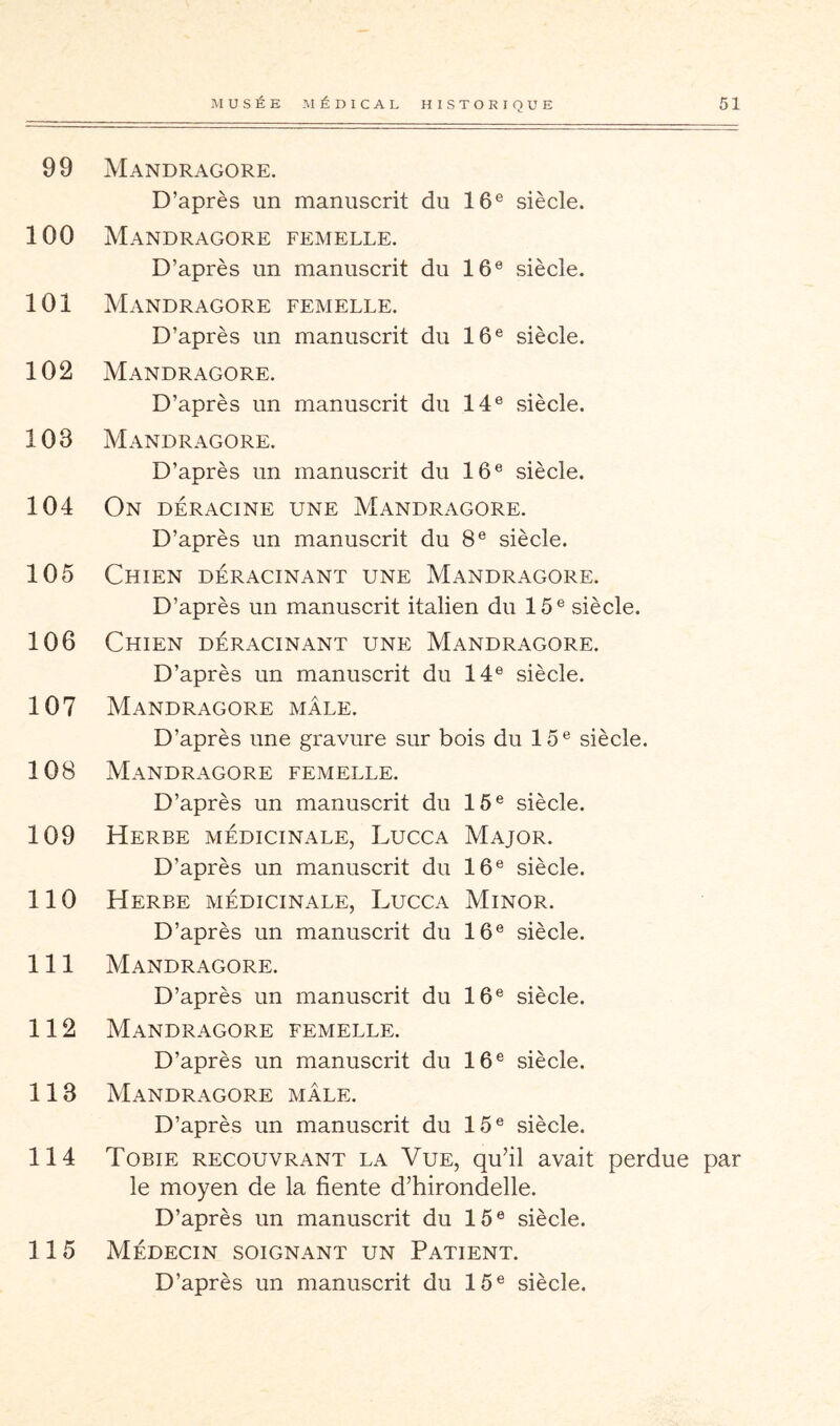 99 Mandragore. D’après un manuscrit du 16® siècle. 100 Mandragore femelle. D’après un manuscrit du 16® siècle. 101 Mandragore femelle. D’après un manuscrit du 16® siècle. 102 Mandragore. D’après un manuscrit du 14® siècle. 103 Mandragore. D’après un manuscrit du 16® siècle. 104 On déracine une Mandragore. D’après un manuscrit du 8® siècle. 105 Chien déracinant une Mandragore. D’après un manuscrit italien du 15® siècle. 106 Chien déracinant une Mandragore. D’après un manuscrit du 14® siècle. 107 Mandragore mâle. D’après une gravure sur bois du 15® siècle. 108 Mandragore femelle. D’après un manuscrit du 15® siècle. 109 Herbe médicinale, Lucca Major. D’après un manuscrit du 16® siècle. 110 Herbe médicinale, Lucca Minor. D’après un manuscrit du 16® siècle. 111 Mandragore. D’après un manuscrit du 16® siècle. 112 Mandragore femelle. D’après un manuscrit du 16® siècle. 113 Mandragore mâle. D’après un manuscrit du 15® siècle. 114 Tobie recouvrant la Vue, qu’il avait perdue par le moyen de la fiente d’hirondelle. D’après un manuscrit du 15® siècle. 115 Médecin soignant un Patient.