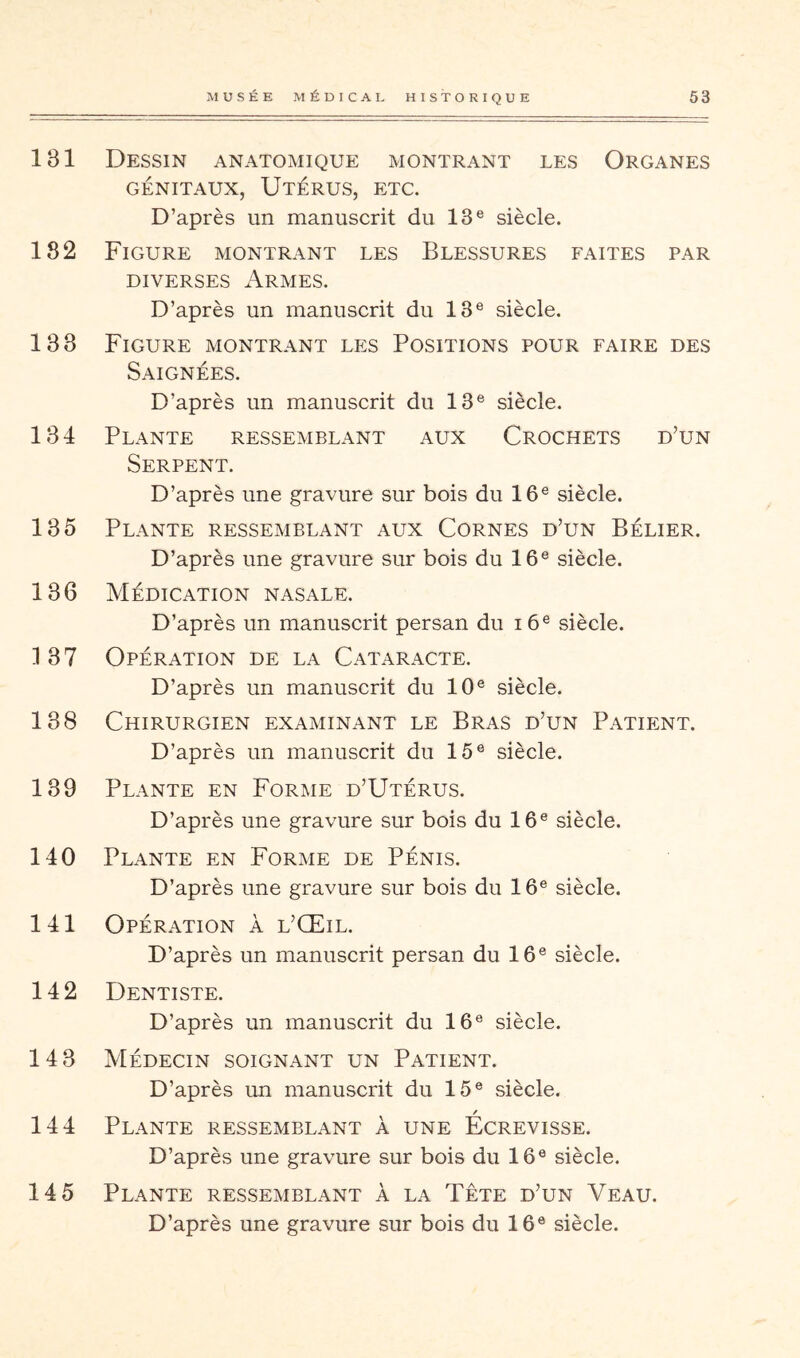 131 182 183 184 185 186 187 188 189 140 141 142 143 144 145 MUSÉE MÉDICAL HISTORIQUE 53 Dessin anatomique montrant les Organes GÉNITAUX, Utérus, etc. D’après un manuscrit du 13® siècle. Figure montrant les Blessures faites par DIVERSES Armes. D’après un manuscrit du 13® siècle. Figure montrant les Positions pour faire des Saignées. D’après un manuscrit du 13® siècle. Plante ressemblant aux Crochets d’un Serpent. D’après une gravure sur bois du 16® siècle. Plante ressemblant aux Cornes d’un Bélier. D’après une gravure sur bois du 16® siècle. Médication nasale. D’après un manuscrit persan du i6® siècle. Opération de la Cataracte. D’après un manuscrit du 10® siècle. Chirurgien examinant le Bras d’un Patiî:nt. D’après un manuscrit du 15® siècle. Plante en Forme d’Utérus. D’après une gravure sur bois du 16® siècle. Plante en Forme de Pénis. D’après une gravure sur bois du 16® siècle. Opération à l’Œil. D’après un manuscrit persan du 16® siècle. Dentiste. D’après un manuscrit du 16® siècle. Médecin soignant un Patient. D’après un manuscrit du 15® siècle. Plante ressemblant à une Ecrevisse. D’après une gravure sur bois du 16® siècle. Plante ressemblant à la Tête d’un Veau.