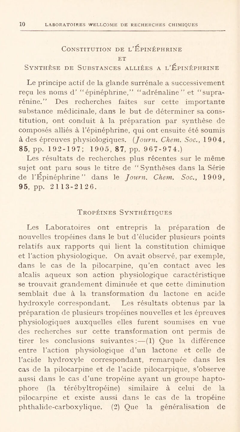 Constitution de l’Épinéphrine et Synthèse de Substances alliées a l’Épinéphrine Le principe actif de la glande surrénale a successivement reçu les noms d’ “ épinéphrine,” “adrénaline” et “supra- rénine.” Des recherches faites sur cette importante substance médicinale, dans le but de déterminer sa cons- titution, ont conduit à la préparation par synthèse de composés alliés à l’épinéphrine, qui ont ensuite été soumis à des épreuves physiologiques. (Journ. Chem. Soc., 19 04, 85, pp. 192-197; 1905, 87, pp. 967-974.) Les résultats de recherches plus récentes sur le même sujet ont paru sous le titre de “Synthèses dans la Série de l’Epinéphrine ” dans le Journ. Chem. Soc., 1909, 95, pp. 2113-2126. Tropétnes Synthétiques Les Laboratoii'es ont entrepris la préparation de nouvelles tropéines dans le but d’élucider plusieurs points relatifs aux rapports qui lient la constitution chimique et l’action physiologique. On avait observé, par exemple, dans le cas de la pilocarpine, qu’en contact avec les alcalis aqueux son action physiologique caractéristique se trouvait grandement diminuée et que cette diminution semblait due à la transformation du lactone en acide hydroxyle correspondant. Les résultats obtenus par la préparation de plusieurs tropéines nouvelles et les épreuves physiologiques auxquelles elles furent soumises en vue des recherches sur cette transformation ont permis de tirer les conclusions suivantes:—(1) Que la différence entre l’action physiologique d’un lactone et celle de l’acide hydroxyle correspondant, remarquée dans les cas de la pilocarpine et de l’acide pilocarpique, s’observe aussi dans le cas d’une tropéine ayant un groupe hapto- phore (la térébyltropéine) similaire à celui de la pilocarpine et existe aussi dans le cas de la tropéine phthalide-carboxylique. (2) Que la généralisation de