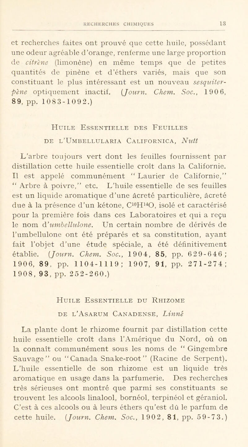 et recherches faites ont prouvé que cette huile, possédant une odeur agréable d’orange, renferme une large proportion de citrene (limonène) en même temps que de petites quantités de pinène et d’éthers variés, mais que son constituant le plus intéressant est un nouveau sesquiter- p'ene optiquement inactif. (Journ. Chem. Soc., 190 6, 89, pp. 1083-1092.) Huile Essentielle des Feuilles de l’Umbellularia Californica, Nutt L’arbre toujours vert dont les feuilles fournissent par distillation cette huile essentielle croît dans la Californie. Il est appelé communément “ Laurier de Californie,” “ Arbre à poivre,” etc. L’huile essentielle de ses feuilles est un liquide aromatique d’une âcreté particulière, âcreté due à la présence d’un kétone, C10H1JO, isolé et caractérisé pour la première fois dans ces Laboratoires et qui a reçu le nom d’umbellulone. Un certain nombre de dérivés de l’umbellulone ont été préparés et sa constitution, ayant fait l’objet d’une étude spéciale, a été définitivement établie. [Journ. Chem. Soc., 1904, 85, pp. 629-646; 1906, 89, pp. 1104-1119; 1907, 91, pp. 271-274; 1908, 93, pp. 252-260.) Huile Essentielle du Rhizome de l’Asarum Canadense, Linné La plante dont le rhizome fournit par distillation cette huile essentielle croît dans l’Amérique du Nord, où on la connaît communément sous les noms de “ Gingembre Sauvage” ou “Canada Snake-root ” (Racine de Serpent). L’huile essentielle de son rhizome est un liquide très aromatique en usage dans la parfumerie. Des recherches très sérieuses ont montré que parmi ses constituants se trouvent les alcools linalool, bornéol, terpinéol et géraniol. C’est à ces alcools ou à leurs éthers qu’est dû le parfum de cette huile. [Journ. Chem. Soc., 1902, 81, pp. 59-73.)