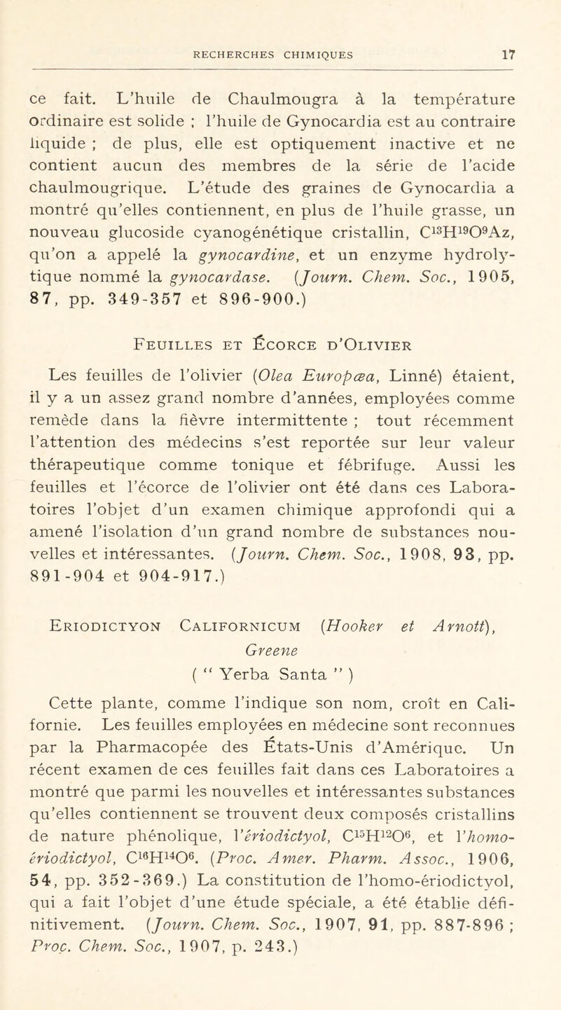 ce fait. L’huile de Chaulmougra à la température ordinaire est solide ; l’huile de Gynocardia est au contraire liquide ; de plus, elle est optiquement inactive et ne contient aucun des membres de la série de l’acide chaulmougrique. L’étude des graines de Gynocardia a montré qu’elles contiennent, en plus de l’huile grasse, un nouveau glucoside cyanogénétique cristallin, C13H1909Az, qu’on a appelé la gynocardine, et un enzyme hydroly- tique nommé la gynocardase. (Journ. Chem. Soc., 1905, 87, pp. 349-357 et 896-900.) Feuilles et Écorce d’Olivier Les feuilles de l’olivier (Olea Europœa, Linné) étaient, il y a un assez grand nombre d’années, employées comme remède dans la fièvre intermittente ; tout récemment l’attention des médecins s’est reportée sur leur valeur thérapeutique comme tonique et fébrifuge. Aussi les feuilles et l’écorce de l’olivier ont été dans ces Labora- toires l’objet d’un examen chimique approfondi qui a amené l’isolation d’un grand nombre de substances nou- velles et intéressantes. [Journ. Chem. Soc., 1908, 93, pp. 891-904 et 904-917.) Eriodictyon Californicum (Hooker et Arnott), Greene ( “ Yerba Santa ” ) Cette plante, comme l’indique son nom, croît en Cali- fornie. Les feuilles employées en médecine sont reconnues par la Pharmacopée des Etats-Unis d’Amérique. Un récent examen de ces feuilles fait dans ces Laboratoires a montré que parmi les nouvelles et intéressantes substances qu’elles contiennent se trouvent deux composés cristallins de nature phénolique, Yériodictyol, C15H1206, et 1 ’homo- êriodictyol, C16H1406. [Proc. Amer. Pharm. Assoc., 1906, 54, pp. 3 52-369.) La constitution de l’homo-ériodictyol, qui a fait l’objet d’une étude spéciale, a été établie défi- nitivement. [Journ. Chem. Soc., 1907, 91, pp. 887-896; Proc. Chem. Soc., 1907, p. 243.)