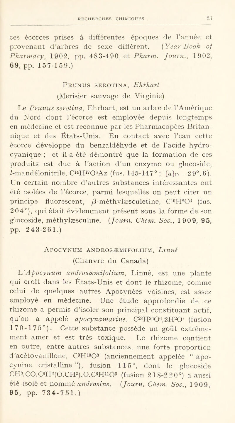 Oi> ces écorces prises à différentes époques de l’année et provenant d’arbres de sexe différent. (Year-Book of Pharmacy, 1902, pp. 483-490, et Pharm. Journ., 1902, 69, pp. 157-159.) Prunus serotina, Ehrhart (Merisier sauvage de Virginie) Le Prunus serotina, Ehrhart, est un arbre de l’Amérique du Nord dont l’écorce est employée depuis longtemps en médecine et est reconnue par les Pharmacopées Britan- nique et des Etats-Unis. En contact avec l’eau cette écorce développe du benzaldéhyde et de l’acide hydro- cyanique ; et il a été démontré que la formation de ces produits est due à l’action d’un enzyme ou glucoside, Z-mandélonitrile, C14H17OeAz (fus. 145-147°; [a]n — 2 9°,6). Un certain nombre d’autres substances intéressantes ont été isolées de l’écorce, parmi lesquelles on peut citer un principe fluorescent, /3-méthvlæsculetine, C10H8O4 (fus. 2 04°), qui était évidemment présent sous la forme de son glucoside, méthylæsculine. {Journ. Chem. Soc., 190 9, 95, pp. 243-261.) Apocynum androsæmifolium, Linné (Chanvre du Canada) L’Apocynum androsæmifolium, Linné, est une plante qui croît dans les Etats-Unis et dont le rhizome, comme celui de quelques autres Apocynées voisines, est assez employé en médecine. Une étude approfondie de ce rhizome a permis d’isoler son principal constituant actif, qu’on a appelé apocynamariné, C23H3606,2H20' (fusion 1 7 0-175°). Cette substance possède un goût extrême- ment amer et est très toxique. Le rhizome contient en outre, entre autres substances, une forte proportion d’acétovanillone, C9H10O3 (anciennement appelée “ apo- cynine cristalline”), fusion 115°, dont le glucoside CH3.C0.C6H3(0.CH3).0.C6Hu05 (fusion 21 8-2 20°) a aussi été isolé et nommé androsine. {Journ. Chem. Soc., 1909, 95, pp. 734-751.)