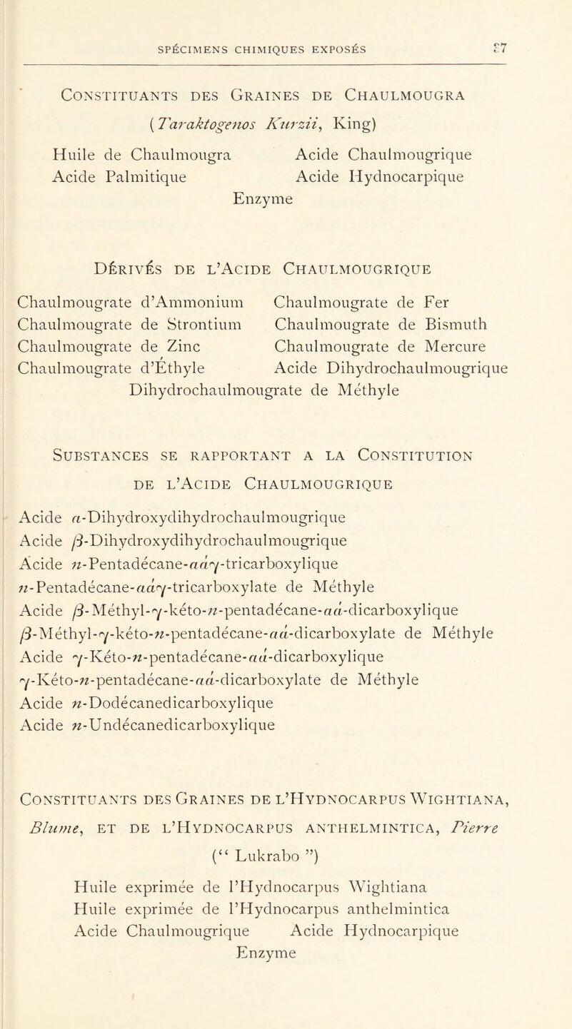 Constituants des Graines de Chaulmougra ( Taraktogenos Kurzii, King) Huile de Chaulmougra Acide Chautmougrique Acide Palmitique Acide Hydnocarpique Enzyme Dérivés de l’Acide Chaulmougrique Chaulmougrate d’Ammonium Chaulmougrate de Fer Chaulmougrate de Strontium Chaulmougrate de Bismuth Chaulmougrate de Zinc Chaulmougrate de Mercure Chaulmougrate d’Ethyle Acide Dihydrochaulmougrique Dihydrochaulmougrate de Méthyle Substances se rapportant a la Constitution de l’Acide Chaulmougrique Acide «-Dihydroxydihydrochaulmougrique Acide /^-Dihydroxydihydrochaulmougrique Acide zz-Pentadécane-rrd'y-tricarboxylique zz-Pentadécane-odfy-tricarboxylate de Méthyle Acide /3-Méthyl-'y-kéto-zz-pentadécane-rzd-dicarboxylique /3-Méthyl-ry-kéto-zz-pentadécane-ad-dicarboxylate de Méthyle Acide 7-Kéto-zz-pentadécane-ad-dicarboxylique 7-Kéto-zz-pentadécane-«d-dicarboxylate de Méthyle Acide zz-Dodécanedicarboxylique Acide zz-Undécanedicarboxylique Constituants des Graines de l’Hydnocarpus Wightiana, Blume, et de l’Hydnocarpus anthelmintica, Pierre (“ Lukrabo ”) Huile exprimée de l’Hydnocarpus Wightiana Huile exprimée de l’Hydnocarpus anthelmintica Acide Chaulmougrique Acide Hydnocarpique Enzyme