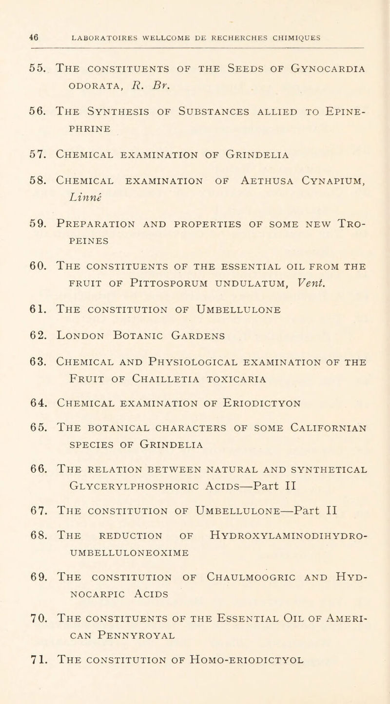 55. The constituents of the Seeds of Gynocardia odorata, R. Br. 56. The Synthesis of Substances allied to Epine- PHRINE 57. Chemical examination of Grindelia 58. Chemical examination of Aethusa Cynapium, Linné 59. Préparation and properties of some new Tro- PEINES 60. The constituents of the essential oïl from the FRUIT OF PlTTOSPORUM UNDULATUM, Vent. 61. The constitution of Umbellulone 62. London Botanic Gardens 63. Chemical and Physiological examination of the Fruit of Chailletia toxicaria 64. Chemical examination of Eriodictyon 65. The botanical characters of some Californian species of Grindelia 66. The relation between natural and synthetical Glycerylphosphoric Acids—Part II 67. The constitution of Umbellulone—Part II 68. The réduction of Hydroxylaminodihydro- UMBELLULONEOXIME 6 9. The constitution of Chaulmoogric and Hyd- nocarpic Acids 70. The constituents of the Essential Oïl of Ameri- can Pennyroyal 71. The constitution of Homo-eriodictyol