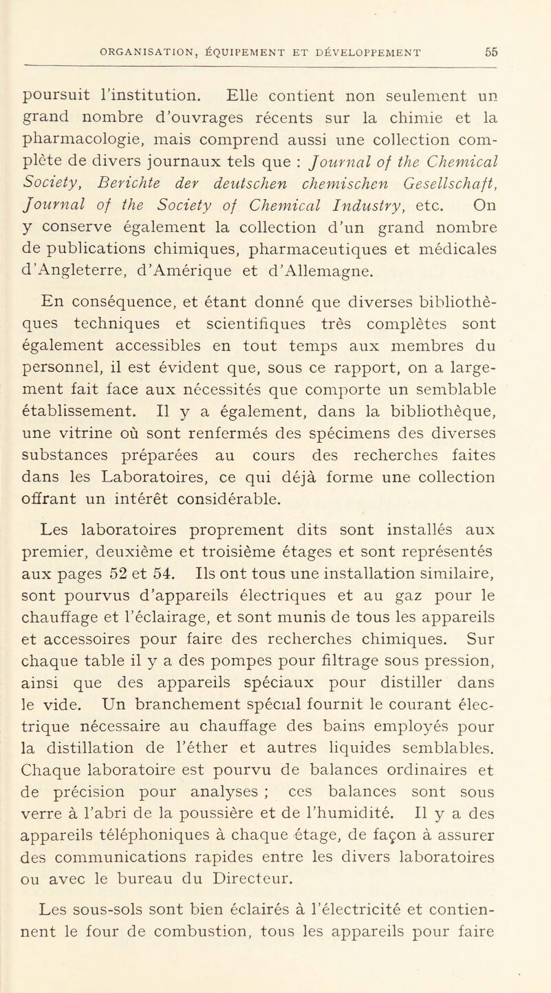 poursuit l’institution. Elle contient non seulement un grand nombre d’ouvrages récents sur la chimie et la pharmacologie, mais comprend aussi une collection com- plète de divers journaux tels que : Journal of the Chemical Society, Berichte der deutschen chemischen Gesellschaft, Journal of the Society of Chemical Industry, etc. On y conserve également la collection d’un grand nombre de publications chimiques, pharmaceutiques et médicales d’Angleterre, d’Amérique et d’Allemagne. En conséquence, et étant donné que diverses bibliothè- ques techniques et scientifiques très complètes sont également accessibles en tout temps aux membres du personnel, il est évident que, sous ce rapport, on a large- ment fait face aux nécessités que comporte un semblable établissement. Il y a également, dans la bibliothèque, une vitrine où sont renfermés des spécimens des diverses substances préparées au cours des recherches faites dans les Laboratoires, ce qui déjà forme une collection offrant un intérêt considérable. Les laboratoires proprement dits sont installés aux premier, deuxième et troisième étages et sont représentés aux pages 52 et 54. Ils ont tous une installation similaire, sont pourvus d’appareils électriques et au gaz pour le chauffage et l’éclairage, et sont munis de tous les appareils et accessoires pour faire des recherches chimiques. Sur chaque table il y a des pompes pour filtrage sous pression, ainsi que des appareils spéciaux pour distiller dans le vide. Un branchement spécial fournit le courant élec- trique nécessaire au chauffage des bains employés pour la distillation de l’éther et autres liquides semblables. Chaque laboratoire est pourvu de balances ordinaires et de précision pour analyses ; ces balances sont sous verre à l’abri de la poussière et de l’humidité. Il y a des appareils téléphoniques à chaque étage, de façon à assurer des communications rapides entre les divers laboratoires ou avec le bureau du Directeur. Les sous-sols sont bien éclairés à l’électricité et contien- nent le four de combustion, tous les appareils pour faire