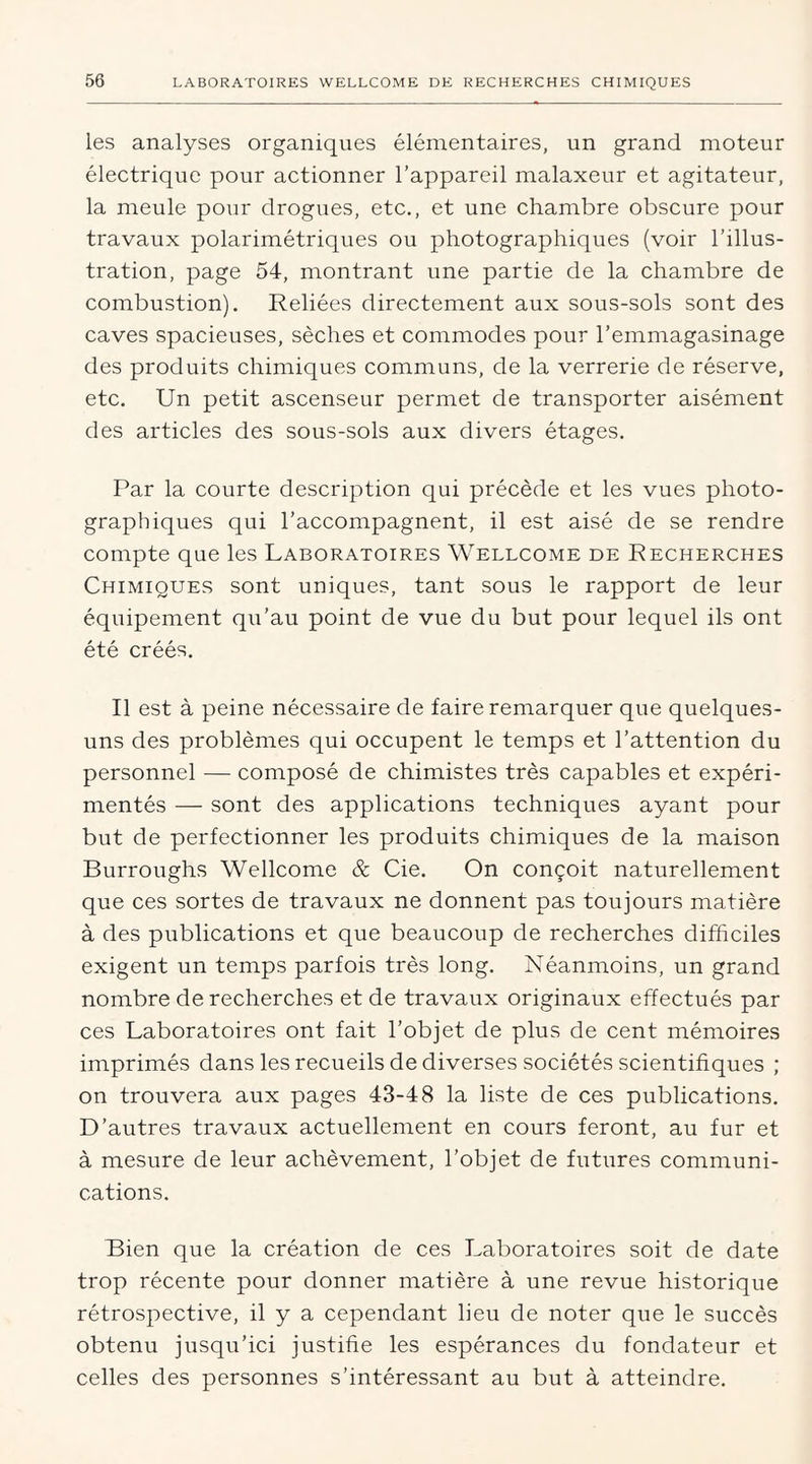 les analyses organiques élémentaires, un grand moteur électrique pour actionner l’appareil malaxeur et agitateur, la meule pour drogues, etc., et une chambre obscure pour travaux polarimétriques ou photographiques (voir l’illus- tration, page 54, montrant une partie de la chambre de combustion). Reliées directement aux sous-sols sont des caves spacieuses, sèches et commodes pour l’emmagasinage des produits chimiques communs, de la verrerie de réserve, etc. Un petit ascenseur permet de transporter aisément des articles des sous-sols aux divers étages. Par la courte description qui précède et les vues photo- graphiques qui l’accompagnent, il est aisé de se rendre compte que les Laboratoires Wellcome de Recherches Chimiques sont uniques, tant sous le rapport de leur équipement qu’au point de vue du but pour lequel ils ont été créés. Il est à peine nécessaire de faire remarquer que quelques- uns des problèmes qui occupent le temps et l’attention du personnel — composé de chimistes très capables et expéri- mentés — sont des applications techniques ayant pour but de perfectionner les produits chimiques de la maison Burroughs Wellcome & Cie. On conçoit naturellement que ces sortes de travaux ne donnent pas toujours matière à des publications et que beaucoup de recherches difficiles exigent un temps parfois très long. Néanmoins, un grand nombre de recherches et de travaux originaux effectués par ces Laboratoires ont fait l’objet de plus de cent mémoires imprimés dans les recueils de diverses sociétés scientifiques ; on trouvera aux pages 43-48 la liste de ces publications. D’autres travaux actuellement en cours feront, au fur et à mesure de leur achèvement, l’objet de futures communi- cations. Bien que la création de ces Laboratoires soit de date trop récente pour donner matière à une revue historique rétrospective, il y a cependant lieu de noter que le succès obtenu jusqu’ici justifie les espérances du fondateur et celles des personnes s’intéressant au but à atteindre.