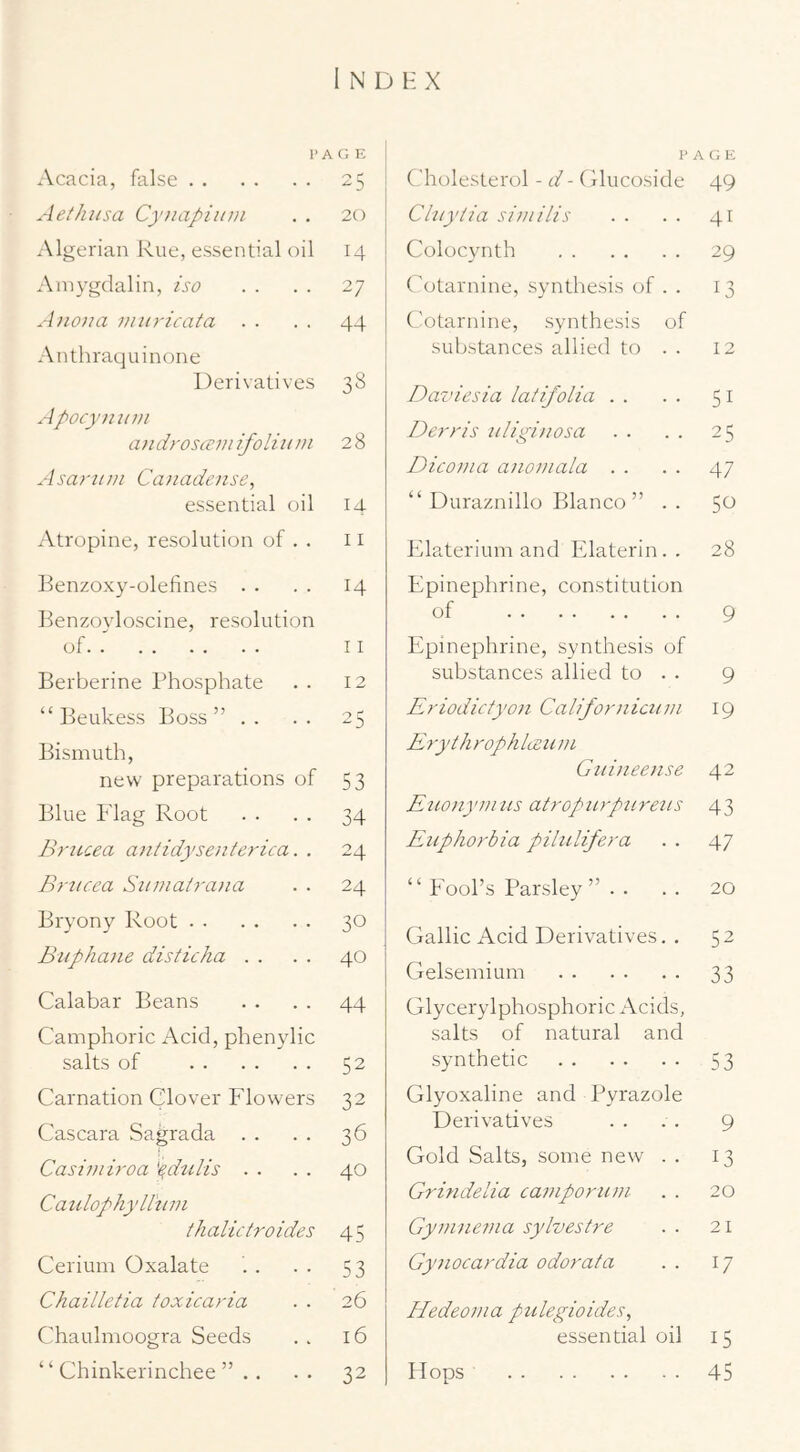 P A c; E Acacia, false 25 Aethiisa Cynapimn . . 20 .Algerian Rue, essential oil 14 Ainygclalin, iso . . . . 27 A no/m /jiii/'icata . . . . 44 Anthraquinone Derivatives 38 Apocy/iii/n androsce/nifoli/t/n 28 Asa/'ll//I Ca/iade/ise, essential oil 14 Atropine, resolution of . . 11 Renzoxy-olefines . . . . 14 Renzoyloscine, resolution of II Berberine Phosphate . . 12 “ Beukess Boss ” . . . . 25 Bismuth, new preparations of 53 Blue Flag Root . . . . 34 Briccea a/itidysente/dca. . 24 B/'/icea Siunat/'a/ia . . 24 Bryony Root 30 Buphane disticha . . . . 40 Calabar Beans . . . . 44 Camphoric Acid, phenylic salts of 52 Carnation Clover Flowers 32 Cascara Sagrada . . . . 36 Casi/ni/'oa '^dulis . . . . 40 Canlophyllti/n ihalictroides 45 Cerium Oxalate . . . . 53 Chailletia toxicaria . . 26 Chaulmoogra Seeds . . 16 “ Chinkerinchee ” . . . . 32 p Cholesterol - d - Clucoside A c; E 49 Chiyiia si/n ills 41 Colocvnth 29 Cotarnine, synthesis of . . 13 t'otarnine, synthesis of substances allied to . . 12 Daznesia latifolia . . 51 De/'/'is iiligi/iosa 25 Dico/na anoi/iala . . 47 “ Duraznillo Blanco” . . 50 Fdaterium and Elaterin. . 28 Epinephrine, constitution of 9 Epinephrine, synthesis of substances allied to . . 9 Eriodicfyon Californiciiin 19 ErythrophlLen/n Giiinee/ise 42 Etio/iy//ins atropn/p/ireits 43 Enpho/'bia pilnlife/'a 47 “ Fool’s Parsley . .. 20 Gallic Acid Derivatives. . 52 Gelsemium 33 Glycerylphosphoric Acids, salts of natural and synthetic 53 Glyoxaline and Pyrazole Derivatives 9 Gold Salts, some new . . 13 Grindelia ca/ziporu/n 20 Gyinnevia sylvestre 21 Gynoca/'dia odor at a 17 Hedeo/na pulegioides, essential oil 15 Plops 45