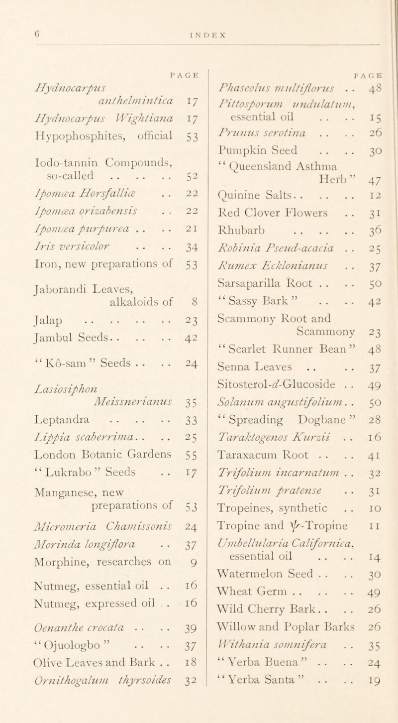 }> Ilyd770ca)-p7is A G E ai7thel))ii77t7ca 17 IIyd)70carp77s J V7ghiia>7a 17 1 lypophosphites, (jfficial 53 lodo-tannin Compounds, so-called 52 Ipo line a IdorsfallicE 22 Ipoiiuea orizabei7sis . . 22 Jp07i7ica p7irpiirca . . 21 Iris versicolor 34 Iron, new preparations of 53 Jaborandi Leaves, alkaloids of 8 J alap 23 Jambul Seeds 42 “ Kd-sam ” Seeds . . 24 Lasiosipho7i Meiss77eria777is 35 Leptandra 33 Lippi a scaberri})7a. . 25 London Botanic Gardens 55 “ Lukrabo ” Seeds 17 Manganese, new preparations of 53 Micro7)7eria Cha//7 isso77is 24 Mori77da lo77giplora 37 Morphine, researches on 9 Nutmeg, essential oil . . 16 Nutmeg, expressed oil . 16 Oe77a77the crocata . ■ 39 “ Ojuologbo ” 37 (^live Leaves and Bark . . 18 Or7iilhogah(7/i thyrsoides 32 I'AGE Phascohis viul/ijlortis . . 48 rittos/>or7nii i/ndiilafiim, essential oil . . . . 15 Prumis serotina . . . . 26 runipkin vSeed . . . . 30 “ (^)ueensland Asthma Herb” 47 Quinine Salts Red Clover Flowers Rhubarb Robi)iia Psetid-acacia . . Kiwiex Ecklojiiamis Sarsaparilla Root . . “ Sassy Rark” .. .. Scammony Root and Scammony “Scarlet Runner Rean ” Senna Leaves Sitosterol-^Z-Glucoside . . Solaniini aiig7istifolita)i. . “ Spreading Dogbane ” Tay'aktogenos K7irzii . . Taraxacum Root . . Tr7foli777)l i77Ca7'77ai7l7)l . . Tr7foli7t7ii pyafe7ise Tropeines, synthetic Tropine and Y>^-Tropine Uv7beU 71 lari a CaUfor)7 ica, essential oil Watermelon Seed . . Wheat Germ Wild Cherry Lark. . Willow and Poplar Piarks ]Vitha)7ia soi}7)7ifera “ ^Trba Pjuena ” .. ‘ ‘ Verba Santa ” 12 31 36 25 37 50 42 23 48 37 49 50 28 16 41 32 31 10 11 14 30 49 26 26 35 24 19