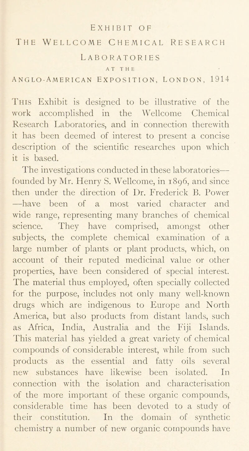 The Wellcome Chemical Research Laboratories A T T H E Anglo-American exposition, London, 1914 This Exhibit is designed to be illustrative of the work accomplished in the Wellcome Chemical Research Laboratories, and in connection therewith it has been deemed of interest to present a concise description of the scientific researches upon which it is based. The investigations conducted in these laboratories— founded by Mr. Henry S. Wellcome, in 1896, and since then under the direction of Dr. Frederick B. Power —have been of a most varied character and wide range, representing many branches of chemical science. They have comprised, amongst other subjects, the complete chemical examination of a large number of plants or plant products, which, on account of their reputed medicinal value or other properties, have been considered of special interest. The material thus employed, often specially collected for the purpose, includes not only many well-known drugs which are indigenous to Europe and North America, but also products from distant lands, such as Africa, India, Australia and the Fiji Islands. This material has yielded a great variety of chemical compounds of considerable interest, while from such products as the essential and fatty oils several new substances have likewise been isolated. In connection with the isolation and characterisation of the more important of these organic compounds, considerable time has been devoted to a study of their constitution. In the domain of synthetic chemistry a number of new organic compounds have