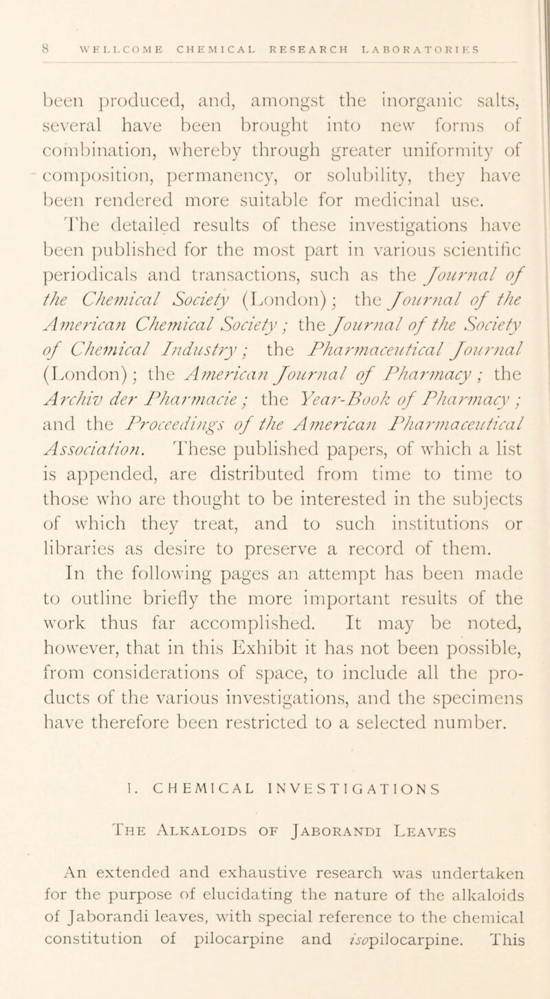 been ])r()duce(l, and, amongst the inorganic salts, 1 several have been brought into new forms of j combination, whereby through greater uniformity of ' com])osition, |)ermanency, or solubility, they have i been rendered more suitable for medicinal use. 1 i d'he detailed results of these investigations have been published for the most part in various scientific periodicals and transactions, such as the Jou7'?ial of the Chemical Society (London); the Journal of the Amer-ica?i Che77iical Society; the Jour7ial of the Society of Chei7iical l7idust7y ; the Phar77iaceutical Jour7ial (London); the A77ie7'ican Jour7uil of Pha 7-77iacy ; the A7-chiv der Phar77iacie ; the Yea7--Book of Pha7'77iacy ; and the JYoccedi7igs of the A7ne7'ica7i Phar77iaceutical Association. These published papers, of which a list is a})pended, are distributed from time to time to those who are thought to be interested in the subjects of which they treat, and to such institutions or libraries as desire to preserve a record of them. In the following pages an attempt has been made to outline briefly the more important results of the work thus far accomplished. It may be noted, however, that in this Exhibit it has not been possible, from considerations of space, to include all the pro- ducts of the various investigations, and the specimens have therefore been restricted to a selected number. I. CHEMICAL INVESTIGATIONS The Alkaloids of Jaborandi T.eaves An extended and exhaustive research was undertaken for the purpose of elucidating the nature of the alkaloids of Jaborandi leaves, with special reference to the chemical constitution of pilocarpine and Aippilocarpine. This