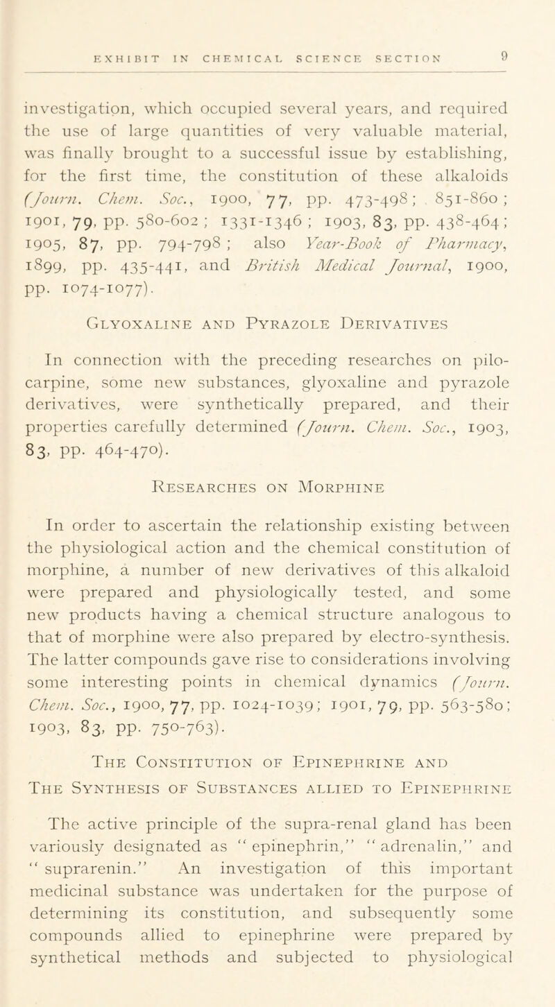 investigation, which occupied several years, and required the use of large quantities of very valuable material, was finally brought to a successful issue by establishing, for the first time, the constitution of these alkaloids (Joitr)i. Chcm. Soc., 1900, 77, pp. 473-498; 851-860; 1901, 79, pp. 580-602 ; 1331-1346 ; 1903, 83, pp. 438-464; I905> 87) PP- 794*798 ; also Year-Book of Pharmacy, 1899, pp. 435-4^}I, and British Aledical Journal, 1900, pp. 1074-1077). CiLYOXALINE AND PyRAZOLE DERIVATIVES In connection with the preceding researches on pilo- carpine, some new substances, glyoxaline and p^naizole derivatives, were synthetically prepared, and their properties carefully determined (Journ. Chem. Soc., 1903, 83, pp. 464-470). Researches on Morphine In order to ascertain the relationship existing between the physiological action and the chemical constitution of morphine, a number of new derivatives of this alkaloid were prepared and physiologically tested, and some new products having a chemical structure analogous to that of morphine were also prepared by electro-synthesis. The latter compounds gave rise to considerations involving some interesting points in chemical dynamics (Journ. Chem. Soc., 1900, 77, pp. 1024-1039; 1901, 79, pp. 563-580; 1903, 83, pp. 750-763)- The Constitution of Epinephrine and The Synthesis of Substances allied to Epinephrine The active principle of the supra-renal gland has been variously designated as  epinephrin,” adrenalin,” and  suprarenin.” An investigation of this important medicinal substance was undertaken for the purpose of determining its constitution, and subsequently some compounds allied to epinephrine were prepared by s^mthetical methods and subjected to physiological