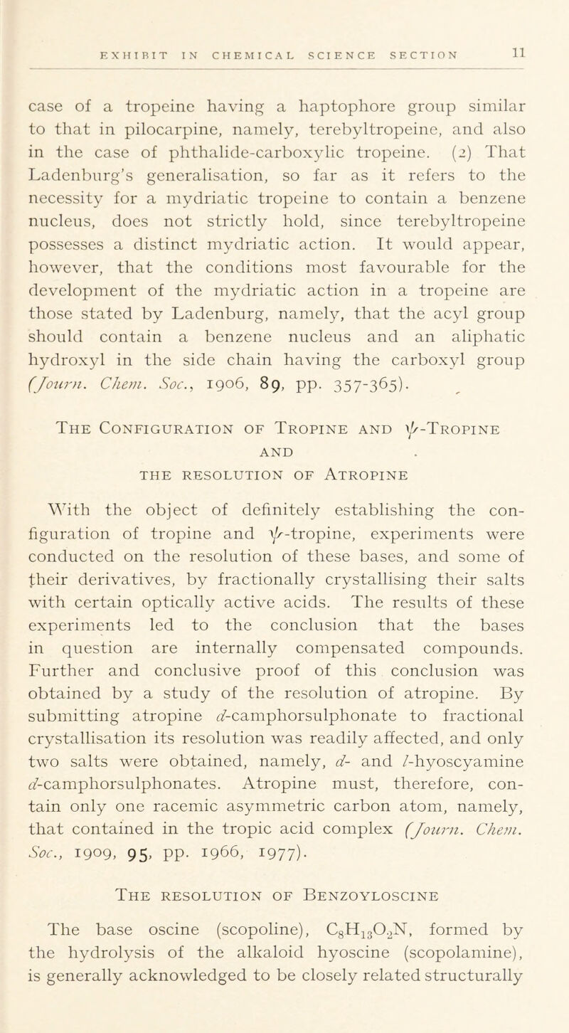 case of a tropeine having a haptophore group similar to that in pilocarpine, namely, terebyltropeine, and also in the case of phthalide-carboxylic tropeine. (2) That Ladenbnrg’s generalisation, so far as it refers to the necessity for a mydriatic tropeine to contain a benzene nucleus, does not strictly hold, since terebyltropeine possesses a distinct mydriatic action. It would appear, however, that the conditions most favourable for the development of the mydriatic action in a tropeine are those stated by Ladenburg, namety, that the acyl group should contain a benzene nucleus and an aliphatic hydroxyl in the side chain having the carboxyl group (Jou7-}i. Cheni. Soc., 1906, 89, pp. 357-365). The Configuration of Tropine and i/^-Tropine AND THE resolution OF AtROPINE \^Tth the object of definitely establishing the con- figuration of tropine and r/^’^ropine, experiments were conducted on the resolution of these bases, and some of their derivatives, by fractionally crystallising their salts with certain optically active acids. The results of these experiments led to the conclusion that the bases in question are internally compensated compounds. Further and conclusive proof of this conclusion was obtained by a study of the resolution of atropine. By submitting atropine ^/-camphorsulphonate to fractional crystallisation its resolution was readily affected, and only two salts were obtained, namely, d- and /-hyoscyamine (7-camphorsulphonates. Atropine must, therefore, con- tain only one racemic asymmetric carbon atom, namely, that contained in the tropic acid complex (Joinm. Chein. Soc., 1909, 95, pp. 1966, 1977)- The resolution of Benzoyloscine The base oscine (scopoline), CgHigO.^N, formed by the hydrolysis of the alkaloid hyoscine (scopolamine), is generally acknowledged to be closely related structurally