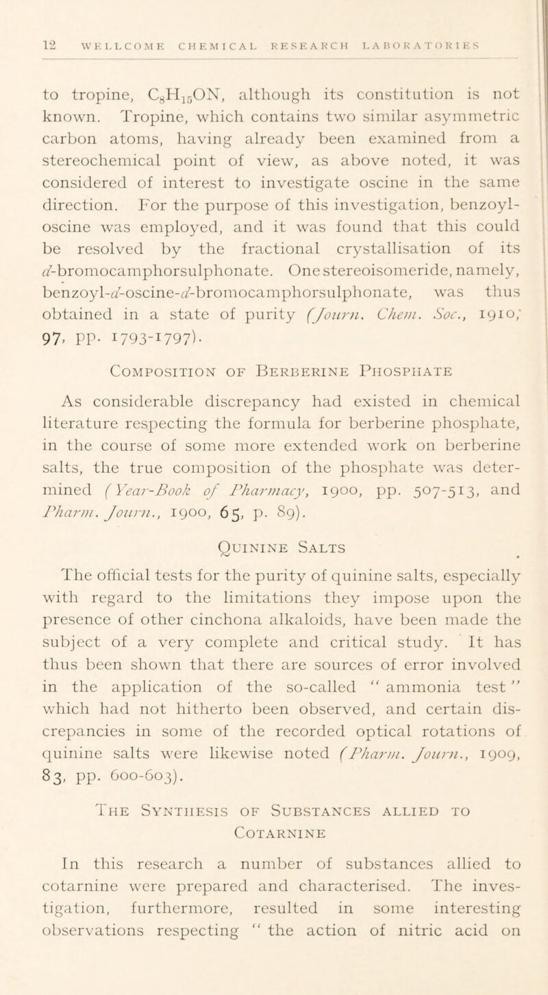 to tropine, C^HjqON, although its constitution is not known. Tropine, which contains two similar asymmetric carbon atoms, having already been examined from a stereochemical point of view, as above noted, it was considered of interest to investigate oscine in the same direction. For the purpose of this investigation, benzoyl- oscine was employed, and it was found that this could be resolved by the fractional crystallisation of its ^/-bromocamphorsulphonate. One stereoisomeride, namely, benzoyl-a-oscine-c/-bromocamphorsulphonate, was thus obtained in a state of purity (Joiirn. Chem. Soc., lyio; 97, pp. 1793-1797)- Composition of Berberine Phosphate As considerable discrepancy had existed in chemical literature respecting the formula for berberine phosphate, in the course of some more extended work on berberine salts, the true composition of the phosphate was deter- mined (Year-Book of Pharmacy, lyoo, pp. 507-513, and Pharm. Joiiiii., 1900, 65, p. 8g). Quinine Salts The official tests for the purity of quinine salts, especially with regard to the limitations they impose upon the presence of other cinchona alkaloids, have been made the subject of a very complete and critical stud3L It has thus been shown that there are sources of error involved in the application of the so-called “ ammonia test ” which had not hitherto been observed, and certain dis- crepancies in some of the recorded optical rotations of quinine salts were likewise noted (Pharm. Jonmi., 1909, 83, pp. 600-603). The Synthesis of Substances allied to COTARNINE In this research a number of substances allied to cotarnine were prepared and characterised. The inves- tigation, furthermore, resulted in some interesting observations respecting “ the action of nitric acid on