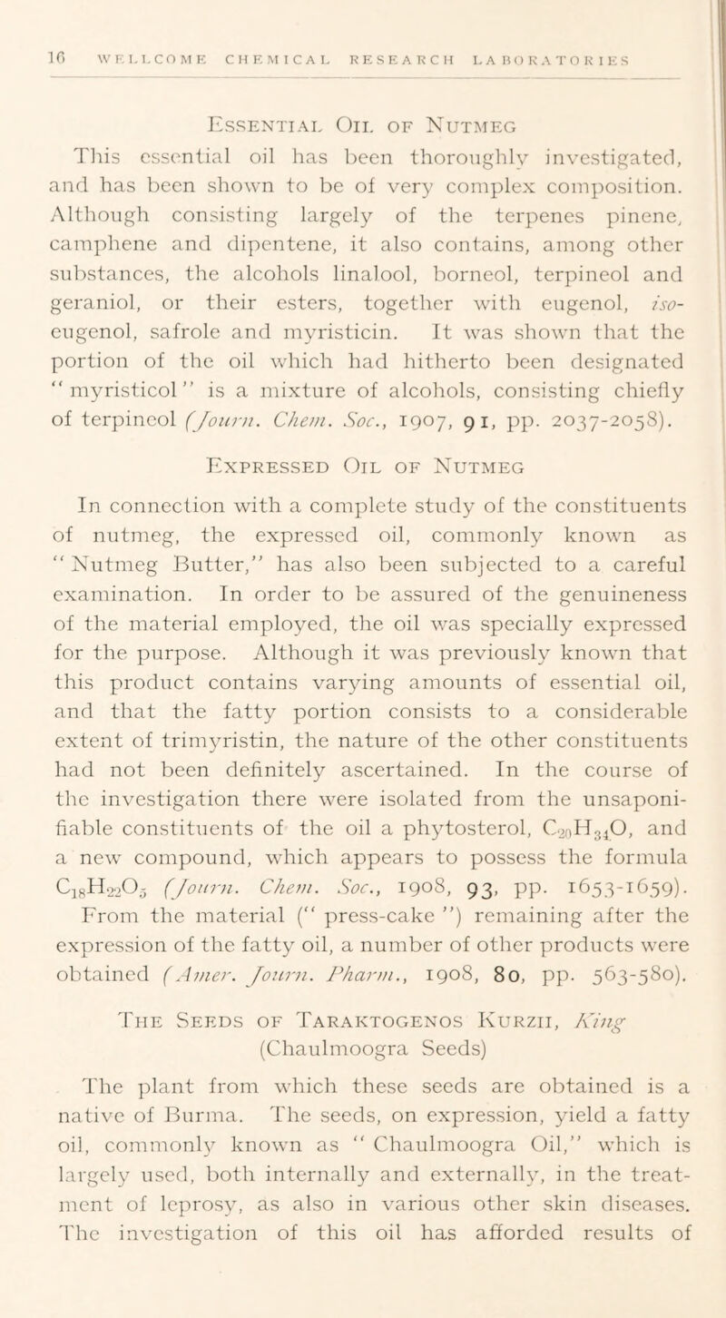 Essential Oil of Nutmeg Tliis essential oil has been thoronghlv investigated, and has been shown to be of very complex composition. Although consisting largely of the terpenes pinene, camphene and dipentene, it also contains, among other substances, the alcohols linalool, borneol, terpineol and geraniol, or their esters, together with eugenol, /so- eugenol, safrole and myristicin. It was shown that the portion of the oil which had hitherto been designated “ myristicol ” is a mixture of alcohols, consisting chiefly of terpineol (Joiir)i. Chein. Soc., 1907, 91, pp. 2037-2058). Expressed Oil of Nutmeg In connection with a complete study of the constituents of nutmeg, the expressed oil, commonly known as “ Nutmeg Butter, has also been subjected to a careful examination. In order to be assured of the genuineness of the material employed, the oil was specially expressed for the purpose. Although it was previously known that this product contains varying amounts of essential oil, and that the fatty portion consists to a considerable extent of trimyristin, the nature of the other constituents had not been definitely ascertained. In the course of the investigation there were isolated from the unsaponi- fiable constituents of the oil a phytosterol, C.20H34O, and a new compound, which appears to possess the formula C18H22O3 (Jotirn. Chon. Soc., 1908, 93, pp. 1653-1659). Erom the material (“ press-cake ”) remaining after the expression of the fatty oil, a number of other products were obtained (Anier. Jonrn. JSiarni., 1908, 80, pp. 563-580). The Seeds of Taraktogenos Kurzii, King (Chaulmoogra Seeds) The ])lant from which these seeds are obtained is a native of Burma. The seeds, on expression, yield a fatty oil, commonly known as  Chaulmoogra Oil, which is largely used, both internally and externally, in the treat- ment of leprosy, as also in various other skin diseases. I'he investigation of this oil has afforded results of