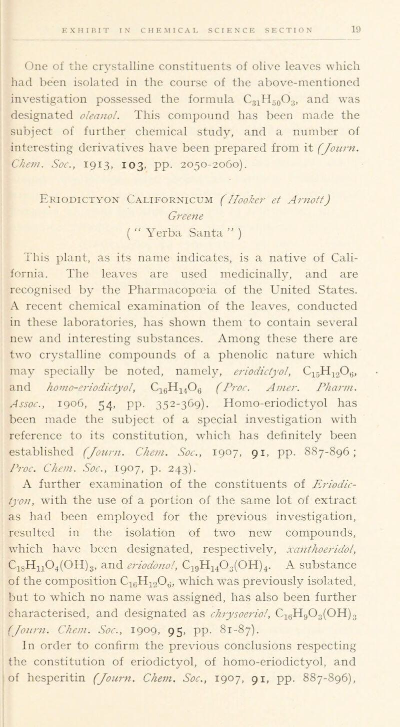 (3ne of the crystalline constituents of olive leaves which had been isolated in the course of the above-mentioned investigation possessed the formula and was designated oleanol. This compound has been made the subject of further chemical study, and a number of interesting derivatives have been prepared from it (Joitrn. Chem. Soc., 1913, 103, pp. 2050-2060). Eriodictyon Californicum (Hooker et Arnott) Greene ( “ Verba Santa ” ) This plant, as its name indicates, is a native of Cali- fornia. The leaves are used medicinally, and are recognised by the Pharmacopoeia of the United States. A recent chemical examination of the leaves, conducted in these laboratories, has showm them to contain several new and interesting substances. Among these there are tw'O crystalline compounds of a phenolic nature w'hich may specially be noted, namely, eriodictyol, C1.5Hj.2Og, and horio-eriodictyol, CigHjjOg (Proc. Anier. Phann. Assoc., 1906, 54, pp. 352-369). Homo-eriodictyol has been made the subject of a special investigation with reference to its constitution, which has definitely been established (Jotirn. Chem. Soc., 1907, 91, pp. 887-896; Proc. Chem. Soc., 1907, p. 243). A further examination of the constituents of Eriodic- tyon, with the use of a portion of the same lot of extract as had been employed for the previous investigation, resulted in the isolation of two new compounds, which have been designated, respectively, xanthoeridol, CisHii04(0H)3, and eriodonol, CjgHjjOgjOHjj. A substance of the composition CjgHjgOg, which was previously isolated, but to which no name was assigned, has also been further characterised, and designated as chrysoeriol, CigH903(0H)g (Jonrn. Chem. Soc., 1909, 95, pp. 81-87). In order to confirm the previous conclusions respecting the constitution of eriodictyol, of homo-eriodictyol, and of hesperitin (Journ. Chem. Soc., 1907, 91, pp. 887-896),