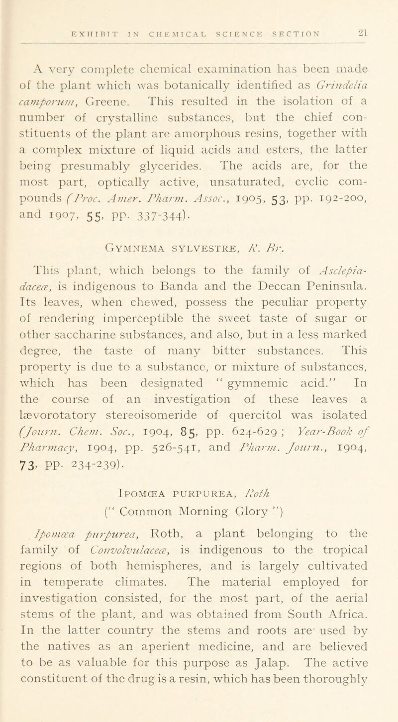 A \-cry complete chemical examination has been made of the plant which was botanically identified as Griudelia caniporum, (iixene. This resulted in the isolation of a number of crystalline substances, but the chief con- stituents of the plant are amorphous resins, together with a complex mixture of liquid acids and esters, the latter being presumably glycerides. The acids are, for the most part, optically active, unsaturated, cyclic com- pounds (Proc. Amer. 7’harw. Assoc., 1905, 53, pp. 192-200, and 1907, 55, pp. 337-3-14). Gymnema svlvestre, P. Hr. This plant, which belongs to the family of Asclepta- dacece, is indigenous to Banda and the Deccan Peninsula. Its leaves, when chewed, possess the peculiar property of rendering imperceptible the sweet taste of sugar or other saccharine substances, and also, but in a less marked degree, the taste of many bitter substances. This property is due to a substance, or mixture of substances, which has been designated “ gymnemic acid.” In the course of an investigation of these leaves a laevorotatory stereoisomeride of quercitol was isolated (Joiim. Chem. .Soc., 1904, 85, pp. 624-629 ; Year-Book of Pharmacy, 1904, pp. 526-541, and Pharm. Joiirn., 1904, 73> PP- 234-239). Ipomcea purpurea, Poih [“ Common Morning Glory ”) IpoDia'a purpurea, Roth, a plant belonging to the family of Couvolvulacece, is indigenous to the tropical regions of both hemispheres, and is largely cultivated in temperate climates. The material employed for investigation consisted, for the most part, of the aerial stems of the plant, and was obtained from South Africa. In the latter country the stems and roots are used by the natives as an aperient medicine, and are believed to be as valuable for this purpose as Jalap. The active constituent of the drug is a resin, which has been thoroughly