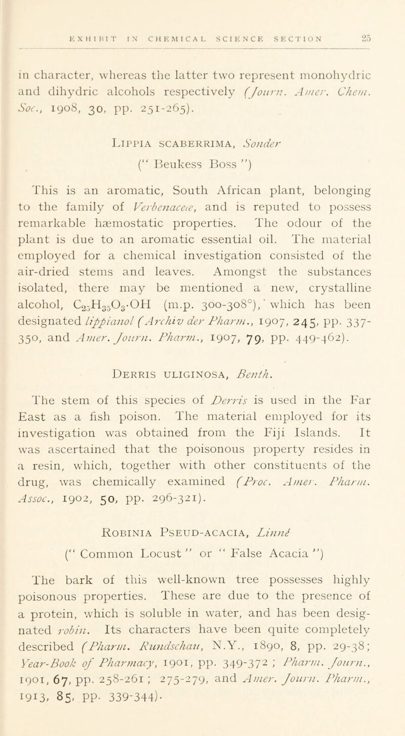 EXHIBIT IN' CHEMICAL SCIENCE SECTION 25 in character, whereas the latter two represent nionohydric and dihydric alcohols respectively (Joitin. A/ncr. Cheui. Soc., 1908, 30, pp. 251-265). Lippia scaberrima, Sander {“ Beukess Boss ) This is an aromatic, South African plant, belonging to the family of Ve]-benacece, and is reputed to possess remarkable haemostatic properties. The odour of the plant is due to an aromatic essential oil. The material employed for a chemical investigation consisted of the air-dried stems and leaves. Amongst the substances isolated, there may be mentioned a new, crystalline alcohol, C2,-,H3,503-0H (m.p. 300-308°),' which has been designated lippiaiiol (Archiv der Fharjn., 1907, 245, pp. 337- 350, and A}ner. Joiirn. Phartn., 1907, 79, pp. 449-462). Derris uliginosa, Benih. The stem of this species of Derris is used in the Far East as a fish poison. The material employed for its investigation was obtained from the Fiji Islands. It was ascertained that the poisonous property resides in a resin, which, together with other constituents of the drug, was chemically examined (Froc. Amer. Fhann. Assoc., 1902, 50, pp. 296-321). Robinia Pseud-acacia, Li)ini (“ Common Locust ” or “ False Acacia ) The bark of this well-known tree possesses highly poisonous properties. These are due to the presence of a protein, which is soluble in water, and has been desig- nated robin. Its characters have been quite completely described (Fhann. Rundschau, N.Y., 1890, 8, pp. 29-38; Year-Book of Fharniacy, 1901, pp. 349-372 ; Fhann. Journ., 1901, 67, pp. 258-261 ; 275-279, and Amer. Joiuii. Fhann., 1913, 85, pp. 339-344)-