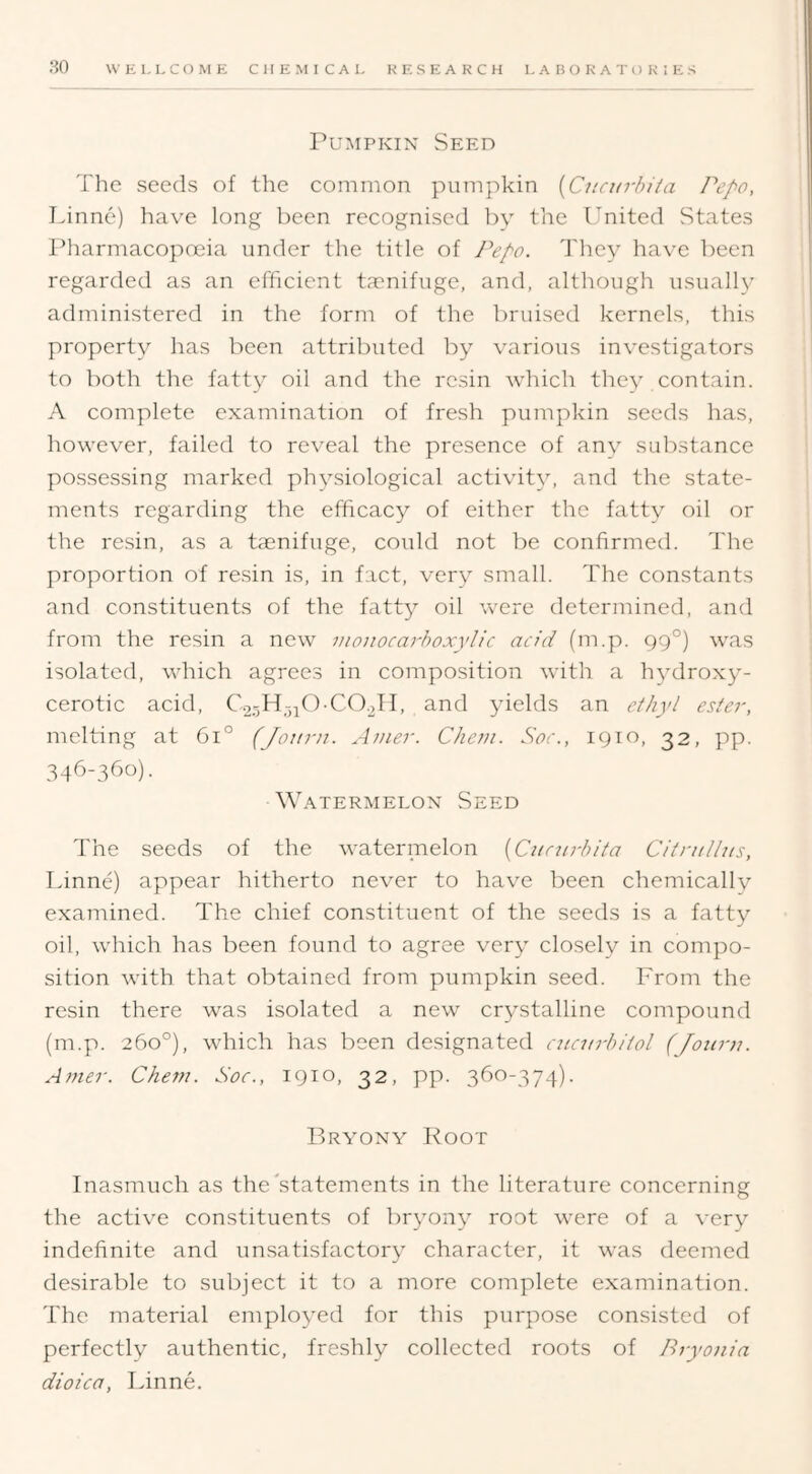 Pumpkin Seed The seeds of tlie common pumpkin {Cucurbiia Pepo, Linne) have long been recognised by the Ignited States Pharmacopoeia under the title of Pepo. d'hey have been regarded as an efficient ta'nifuge, and, although usually administered in the form of the bruised kernels, this property has been attributed by various investigators to both the fatty oil and the resin which they contain. A complete examination of fresh pumpkin seeds has, however, failed to reveal the presence of any substance possessing marked physiological activit}^ and the state- ments regarding the efficacy of either the fatty oil or the resin, as a ta^nifuge, could not be confirmed. The proportion of resin is, in fact, very small. The constants and constituents of the fatty oil were determined, and from the resin a new moiiocarhoxylic acid (m.p. gg°) was isolated, which agrees in composition with a hydroxy- cerotic acid, C.2.-3H-,;i0-C0.2TI, and yields an e/bj'/ ester, melting at 6i° (Jottra. Amer. Chem. Soc., 1910, 32, pp. 346-360). W.\TERMELON SeED The seeds of the watermelon [Cunirbita CitntUus, Linne) appear hitherto never to have been chemically examined. The chief constituent of the seeds is a fatty oil, which has been found to agree very closely in compo- sition with that obtained from pumpkin seed. From the resin there was isolated a new crystalline compound (m.p. 260°), which has been designated cucurb/tol (Jonrn. Amer. Chem. Soc., 1910, 32, pp. 360-374). Bryony Root Inasmuch as the'statements in the literature concerning the active constituents of bryony root were of a very indefinite and unsatisfactory character, it was deemed desirable to subject it to a more complete examination. The material employed for this purpose consisted of perfectly authentic, freshly collected roots of Bryonia dioica, Linne.