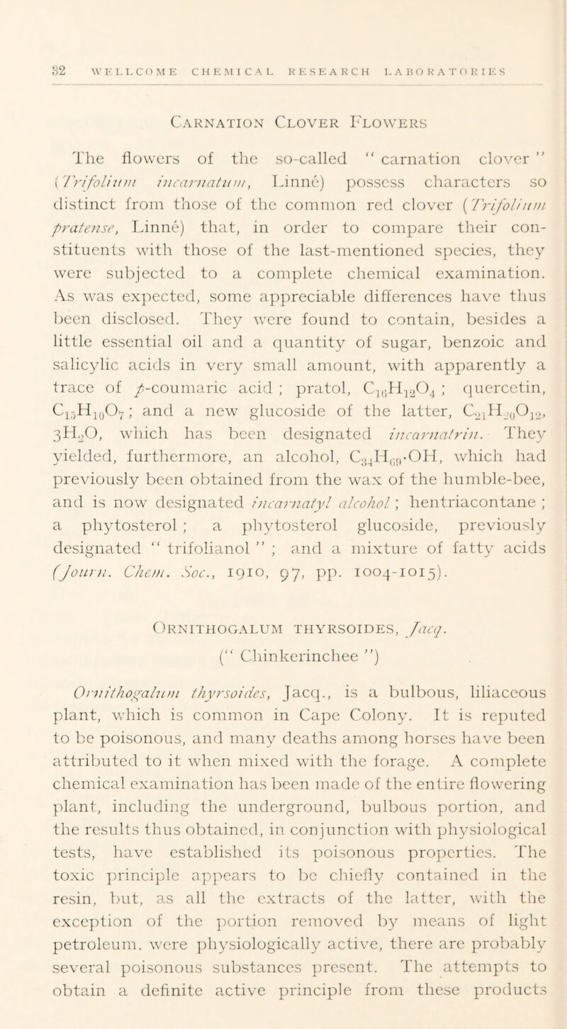 Carnation Clover I'lowers The flowers of the so-called “ carnation clover ” (I'rifolliini iucarjiatuiii, Linne) ]iossess characters so distinct from those of the common red clover (Trifolimu prafoise, Linne) that, in order to compare their con- stituents with those of the last-mentioned sjiecies, they were subjected to a complete chemical examination. As was expected, some appreciable differences have thus been disclosed. They were found to contain, besides a little essential oil and a cpiantity of sugar, benzoic and salicylic acids in very small amount, with apparently a trace of /-coumaric acid ; pratol, Ci,;fl;i.20j ; (picrcetin, ; and a new glucoside of the latter, CLiHjo^i-i- 3H.2O, which has been designated incarna/ri/i. They yielded, furthermore, an alcohol, Cj^lI,;c)-011, which had previously been obtained from the wax of the humble-bee, and is now designated 7)icariiaiyl alcohol; hentriacontane ; a phytostcrol ; a phytosterol glucoside, previously designated “ trifolianol ” ; and a mixture of fatty acids (Joiun. Cheui. Soc., 1910, 97, pp. 1004-1015). ( )RNITHOGALUM THYRSOIDES, Jacq. (“ Chinkerinchee ”) Oi-nllhoyaluiii ihyrsoides, jacep, is a bulbous, liliaceous plant, which is common in Cape Colony. It is reputed to be poisonous, and many deaths among horses have been attributed to it when mixed with the forage. A complete chemical examination has been made of the entire flowering plant, including the underground, bulbous portion, and the results thus obtained, in conjunction with physiological tests, have established its poisonous properties. The toxic ])rinci}fle appears to be chiefly contained in the resin, but, as all the extracts of the latter, with the exception of the portion removed by means of light petroleum, were ]fliysiologically active, there are probably several poisonous substances ])rcscnt. The attempts to obtain a definite active principle from these products