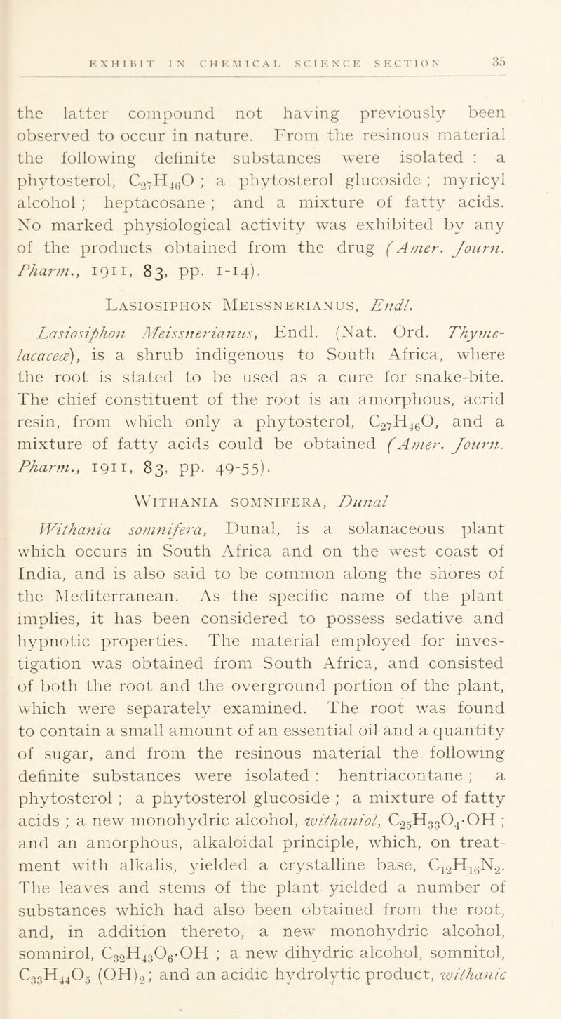 85 the latter compound not having previously been observed to occur in nature. From the resinous material the following definite substances were isolated : a phytosterol, ; a phytosterol glucoside ; myricyl alcohol ; heptacosane ; and a mixture of fatty acids. Xo marked physiological activity was exhibited by any of the products obtained from the drug f A/uer. Journ. Pharm., iQii, 83, pp. 1-14). L.\siosiphon Meissnerianu.s, Endl. Lasiosiphon JMeissitej-ianus, Endl. (Nat. Ord. Thyme- lacacece), is a shrub indigenous to South Africa, where the root is stated to be used as a cure for snake-bite. The chief constituent of the root is an amorphous, acrid resin, from which only a phytosterol, €27114^0, and a mixture of fatty acids could be obtained (Amer. Joiirn. Pharm., igii, 83, pp. 49-55)- WiTHANIA SOMNIFERA, DlDial IVithania sojiinifera, Dunal, is a solanaceous plant which occurs in South Africa and on the west coast of India, and is also said to be common along the shores of the INIediterranean. As the specific name of the plant implies, it has been considered to possess sedative and hypnotic properties. The material employed for inves- tigation was obtained from South Africa, and consisted of both the root and the overground portion of the plant, which were separately examined. The root was found to contain a small amount of an essential oil and a quantity of sugar, and from the resinous material the following definite substances were isolated : hentriacontane ; a phytosterol ; a phytosterol glucoside ; a mixture of fatty acids ; a new monohydric alcohol, tvithaniol, C25H3304-OH ; and an amorphous, alkaloidal principle, which, on treat- ment with alkalis, yielded a crystalline base, C22H4QN.2. The leaves and stems of the plant yielded a number of substances which had also been obtained from the root, and, in addition thereto, a new monohydric alcohol, somnirol, C3.2H430g-0H ; a new dihydric alcohol, somnitol, C33H44O5 (0H)2: and an acidic hydrolytic product, zvithanic