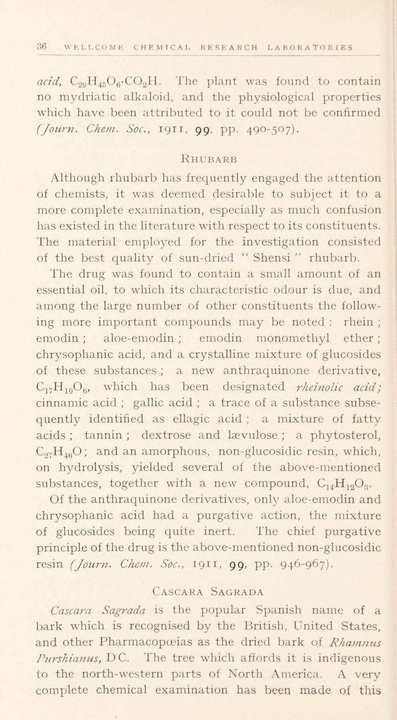 acid, C.2ijH45(),;-C(3.2li. I'he plant was found to contain no mydriatic alkaloid, and the physiological properties which have been attributed to it could not be confirmed (Joiirn. Che/n. Soc., 1911, 99, pp. 490-507). Rhubarb Although rhubarb has frequently engaged the attention of chemists, it was deemed desirable to subject it to a more complete examination, especially as much confusion has existed in the literature with respect to its constituents. The material employed for the investigation consisted of the best quality of sun-dried  Shensi ” rhubarl). The drug was found to contain a small amount of an essential oil, to which its characteristic odour is due, and among the large number of other constituents the follow- ing more important compounds may be noted : rhein ; emodin ; aloe-emodin ; emodin monomethyl ether ; chrysophanic acid, and a crystalline mixture of glucosides of these substances ; a new anthraquinone derivative, Cj-HjoOy, which has been designated rheinolic acid; cinnamic acid ; gallic acid ; a trace of a substance subse- quently identified as ellagic acid ; a mixture of fatty acids ; tannin ; dextrose and laevulose ; a phytosterol, C.2;H4,iO; and an amorphous, non-glucosidic resin, which, on hydrolysis, yielded several of the above-mentioned substances, together with a new compound, C44HJ2O3. Uf the anthraquinone derivatives, only aloe-emodin and chrysophanic acid had a purgative action, the mixture of glucosides being quite inert. The chief purgative principle of the drug is the above-mentioned non-glucosidic resin (Jotiru. Cheni. Soc., 1911, 99, pp. 946-967). Cascaka Sagkada Cascara Sagrada i.s the popular Spanish name of a bark which is recognised by the British, United States, and other Pharmacopoeias as the dried bark of Rhammts Pitrshianus, DC. The tree which affords it is indigenous to the north-western parts of North America. A very complete chemical examination has been made of this