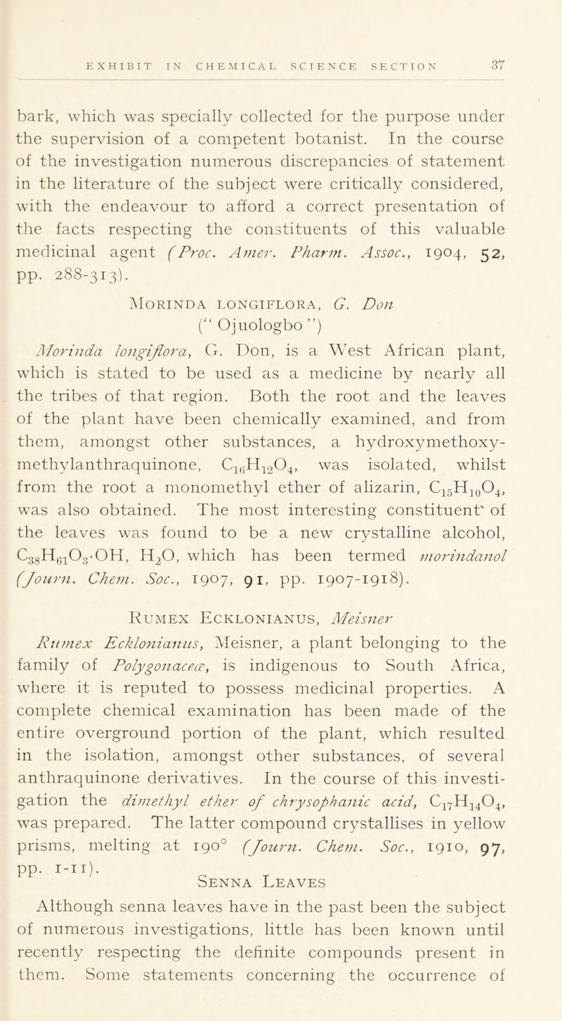 S7 bark, which was specially collected for the purpose under the supervision of a competent botanist. In the course of the investigation numerous discrepancies of statement in the literature of the subject were critically considered, with the endeavour to afford a correct presentation of the facts respecting the constituents of this valuable medicinal agent (Proc. Anier. Pharm. Assoc., 1904, 52, pp. 288-313). Morinda longiflora, G. Don (“ Ojuologbo ”) j\Iorinda longiflora, G. Don, is a West African plant, which is stated to be used as a medicine by nearly all the tribes of that region. Both the root and the leaves of the plant have been chemically examined, and from them, amongst other substances, a hydroxymethoxy- methylanthraquinone, CiyH;L.204, was isolated, whilst from the root a monomethyl ether of alizarin, C45HJ0O4, was also obtained. The most interesting constituent' of the leaves was found to be a new crystalline alcohol, CggHyjOg-OH, H2O, which has been termed morindanol (Journ. Chem. Soc., 1907, 91, pp. 1907-1918). Rumex Ecklonianus, Meisner Ku/nex Ecklo7iianus, Aleisner, a plant belonging to the family of Polygonacecc, is indigenous to South Africa, where it is reputed to possess medicinal properties. A complete chemical examination has been made of the entire overground portion of the plant, which resulted in the isolation, amongst other substances, of several anthraquinone derivatives. In the course of this investi- gation the dimethyl ether of chrysophanic acid, C4'7H4404, was prepared. The latter compound crystallises in yellow prisms, melting at 190° (Journ. Chem. Soc., 1910, 97, pp. i-ii). Senna Leaves Although senna leaves have in the past been the subject of numerous investigations, little has been known until recently respecting the definite compounds present in them. Some statements concerning the occurrence of