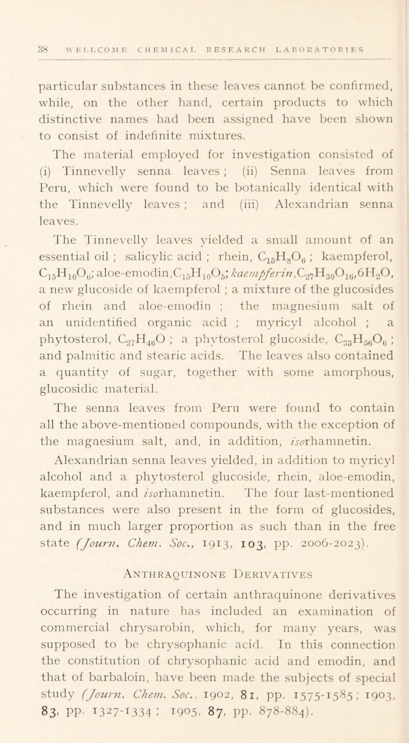 particular substances in these leaves cannot be confirmed, while, on the other hand, certain products to which distinctive names had been assigned have been shown to consist of indefinite mixtures. The material employed for investigation consisted of (i) Tinnevelly senna leaves ; (ii) vSenna leaves from Peru, which were found to be botanically identical with the Tinnevelly leaves ; and (hi) Alexandrian senna leaves. The 'finnevelly leaves yielded a small amount of an essential oil ; salic^dic acid ; rhein, CisHyOy; kaempferol, aloe-emodin,C,r,Hio^)5; kaenipferin a new glucoside of kaempferol ; a mixture of the glucosides of rhein and aloe-emodin ; the magnesium salt of an unidentified organic acid ; myricyl alcohol ; a phytosterol, C27HjyO ; a phytosterol glucoside, Co.3H5jjO,3 ; and palmitic and stearic acids. The leaves also contained a quantity’ of sugar, together with some amorphous, giucosidic material. The senna leaves from Peru w'ere found to contain all the above-mentioned compounds, with the exception of the magnesium salt, and, in addition, wrhamnetin. Alexandrian senna leaves ^fielded, in addition to myricyl alcohol and a phytosterol glucoside, rhein, aloe-emodin, kaempferol, and A<3rhamnetin. The four last-mentioned substances were also present in the form of glucosides, and in much larger proportion as such than in the free state (Joiirn. Cheni. Soc., 1913, 103, pp. 2006-2023). Axthraquinone Derivatives The investigation of certain anthraquinone derivatives occurring in nature has included an examination of commercial chrysarobin, which, for many years, was supposed to be clirysophanic acid. In this connection the constitution of chrysophanic acid and emodin, and that of barbaloin, have been made the subjects of special study (Joiirn. Cheni. Soc., 1902, 8i, pp. I575-t5'^5; 1903, 83. PP- 1327-1334 ; 1905, 87, pp. 878-8S4).