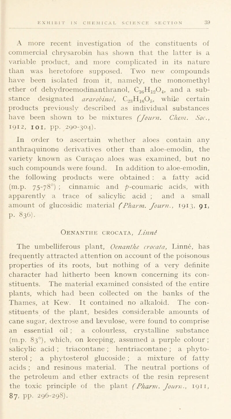 A more recent investigation of the constituents of commercial chrysarobin has shown that the latter is a variable product, and more complicated in its nature than was heretofore supposed. Two new compounds have been isolated from it, namely, the monomethyl ether of dehydroemodinanthranol, CiiiHio04, and a sub- stance designated ararobinol, while certain products previously described as individual substances have been shown to be mixtures (Journ. CJiein. Soc., 191^, 101, pp. 290-30.1). In order to ascertain whether aloes contain any anthraquinone derivatives other than aloe-emodin, the variety known as Curasao aloes was examined, but no such compounds were found. In addition to aloe-emodin, the following products were obtained ; a fatty acid (m.p. 75-78°) ; cinnamic and /^-coumaric acids, with apparently a trace of salicylic acid ; and a small amount of glucosidic material (Pharni. Journ., 1913, 91, p. 836). Oenanthe crocata, Linni The umbelliferous plant, Oenanthe crocata, Linne, has frequently attracted attention on account of the poisonous properties of its roots, but nothing of a very definite character had hitherto been known concerning its con- stituents. The material examined consisted of the entire plants, which had been collected on the banks of the Thames, at Kew. It contained no alkaloid. The con- stituents of the plant, besides considerable amounts of cane sugar, dextrose and laevulose, were found to comprise an essential oil ; a colourless, crystalline substance (m.p. 83°), which, on keeping, assumed a purple colour; salicylic acid ; triacontane ; hentriacontane ; a phyto- sterol ; a phytosterol glucoside ; a mixture of fatty acids ; and resinous material. The neutral portions of the petroleum and ether extracts of the resin represent the toxic principle of the plant (Phann. Jouni1911, 87, pp. 296-298).