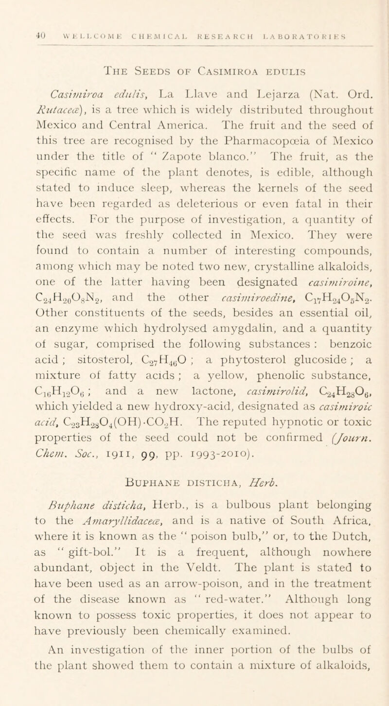 The Seeds of Casimiroa edulis Casiviiroa edulis, I.a Llave and l.ejarza (Nat. Ord. Rutacece), is a tree wliich is widely distributed throughout Mexico and Central America. The fruit and the seed of this tree are recognised by the Pharmacopoeia of Mexico under the title of “ Zapote bianco.” The fruit, as the S])ecific name of the ])lant denotes, is edible, although stated to induce sleep, whereas the kernels of the seed have been regarded as deleterious or even fatal in their effects. I'or the purpose of investigation, a quantity of the seed was freshly collected in Mexico, ff'hey were found to contain a numlier of interesting compounds, among which may be noted two new, crystalline alkaloids, one of the latter having been designated casiuiiroine. C24H.2oOj^N2, and the other casiviiroedine, C47H04O5N.2. Other constituents of the seeds, besides an essential oil, an enzyme which hydrolysed amygdalin, and a quantity ot sugar, comprised the following substances : benzoic acid ; sitosterol, C27H4(jO ; a phytosterol glucoside ; a mixture of fatty acids ; a yellow, phenolic substance, Ci,iH4.20j; ; and a new lactone, casunirolid, C.24H2aO(j, which yielded a new hydroxy-acid, designated as casimiroic acid, C23H.2a04(OH)-COoH. The reputed hypnotic or toxic properties of the seed could not be confirmed (Journ. Chcm. Soc., 1911, 99, pp. 1993-2010). Buphane disticha. Herb. Biiphane disticha, Herb., is a bulbous plant belonging to the AviaryllidacecB, and is a native of South Africa, where it is known as the ” poison bulb,” or, to the Dutch, as “ gift-bol.” It is a frequent, although nowhere abundant, object in the Veldt. The plant is stated to have been used as an arrow-poison, and in the treatment of the disease known as ” red-water.” Although long known to possess toxic properties, it does not appear to have previously been chemically examined. An investigation of the inner portion of the bulbs of the plant showed them to contain a mixture of alkaloids,