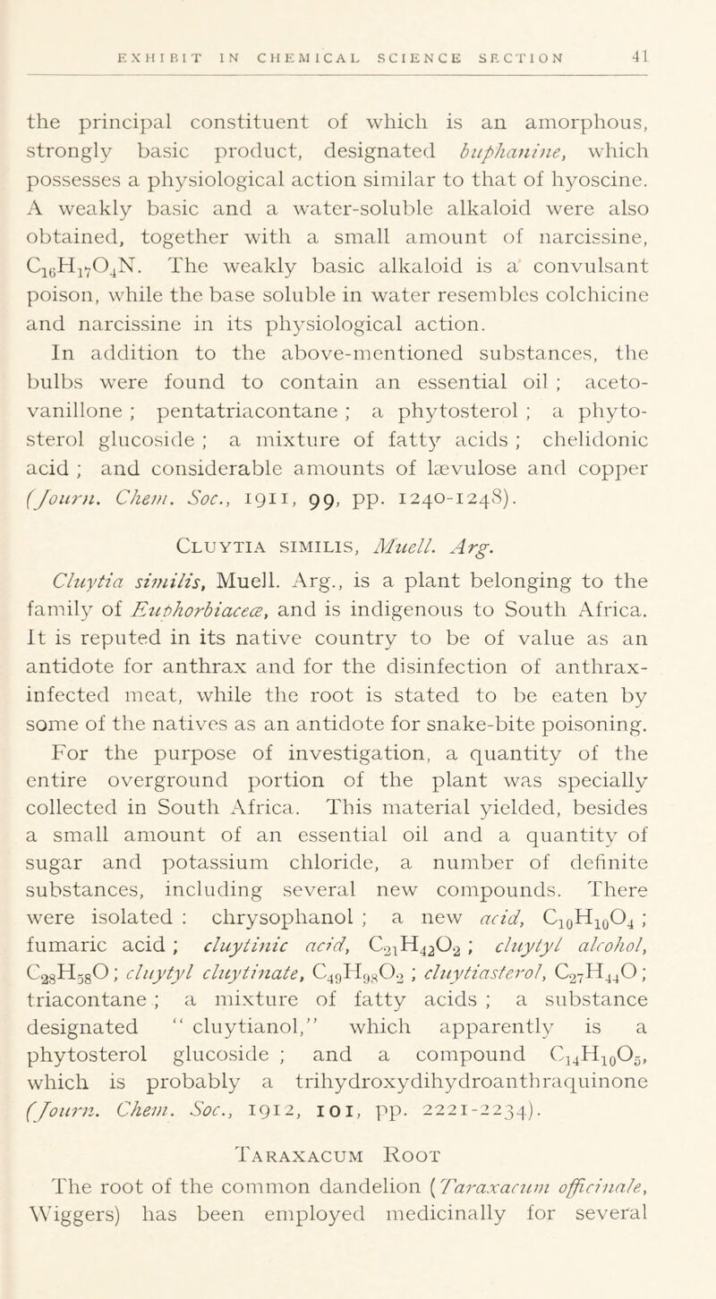 the principal constituent of which is an amorphous, strongly basic product, designated buphaniiie, which possesses a physiological action similar to that of hyoscine. A weakly basic and a water-soluble alkaloid were also obtained, together with a small amount of narcissine, CieHjY04N. The weakly basic alkaloid is a convulsant poison, while the base soluble in water resembles colchicine and narcissine in its physiological action. In addition to the above-mentioned substances, the bulbs were found to contain an essential oil ; aceto- vanillone ; pentatriacontane; a phytosterol ; a phyto- sterol glucoside ; a mixture of fatty acids ; chelidonic acid ; and considerable amounts of lasvulose and copper (Journ. Cheni. Soc., 1911, 99, pp. 1240-1248). Cluytia similis, Muell. Arg. Cluytia similis, Muell. Arg., is a plant belonging to the family of EuthorbiacecB, and is indigenous to South Africa, it is reputed in its native country to be of value as an antidote for anthrax and for the disinfection of anthrax- infected meat, while the root is stated to be eaten by some of the natives as an antidote for snake-bite poisoning. For the purpose of investigation, a quantity of the entire overground portion of the plant was specially collected in South Africa. This material yielded, besides a small amount of an essential oil and a quantity of sugar and potassium chloride, a number of definite substances, including several new compounds. There were isolated : chrysophanol ; a new acid, C10H10O4 ; fumaric acid; cluytinic acid, C.21H42O2 ; chtytyl alcohol, C28Hg80; cliiytyl cluytinate, C4gHrj80.2 ; cluytiasterol, C27H44O; triacontane ; a mixture of fatty acids ; a substance designated “ cluytianol,” which apparently is a phytosterol glucoside ; and a compound which is probably a trihydroxydihydroanthraquinone (Joiirn. Chem. Soc., 1912, loi, pp. 2221-2234). Taraxacum Root The root of the common dandelion (Taraxactun officinale, ^Viggers) has been employed medicinally for several
