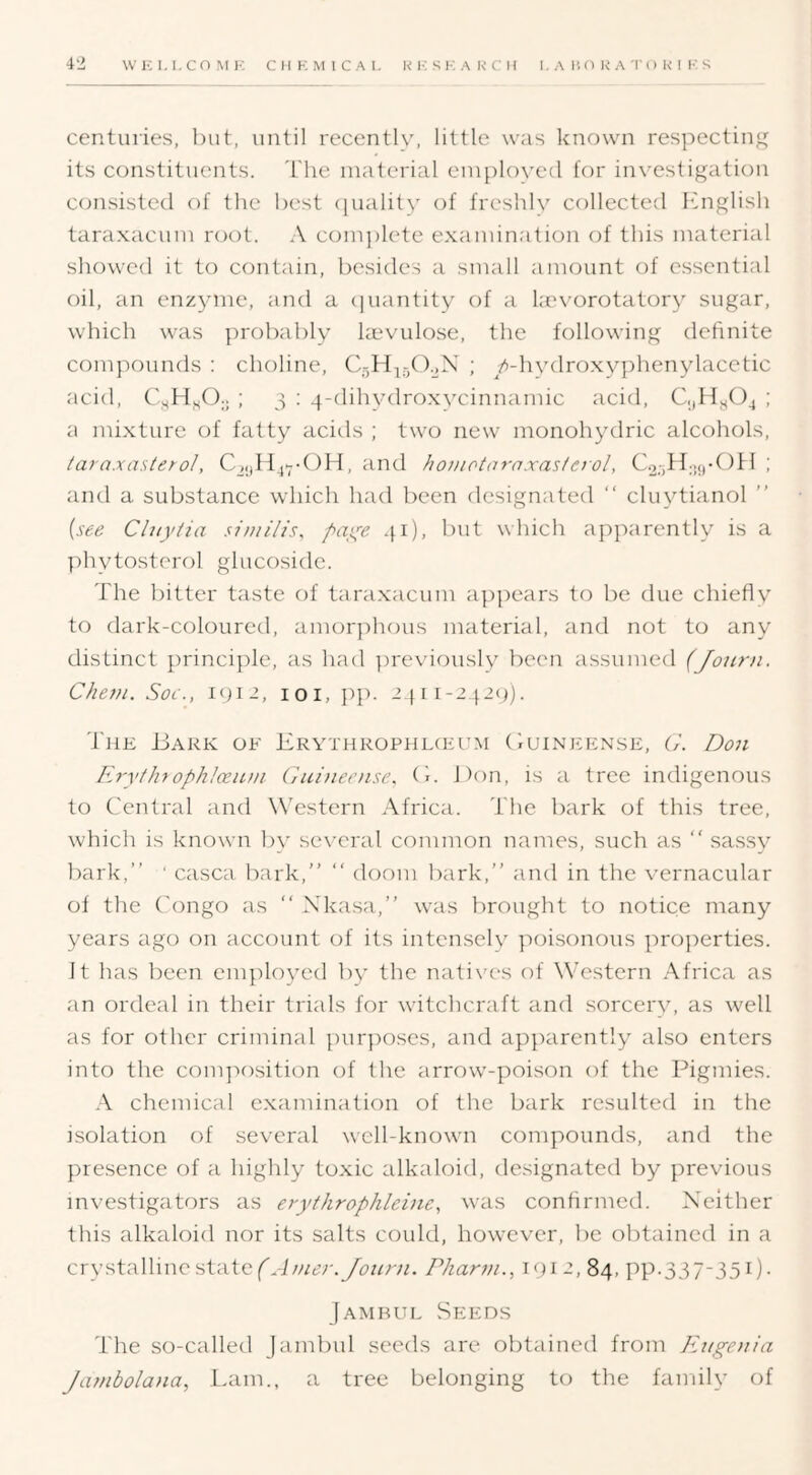 centuries, hut, until recenth', little was known res]:)ecting its constituents. The material employed for investigation ccmsistcd of the host (juality of freshly collected hhiglish taraxacum root. A com})lete examination of this material showed it to contain, besides a small amount of essential oil, an enzyme, and a (]uantity of a he\-orotatory sugar, which was probably Imvulose, the following definite compounds : choline, CgH^^O.^N ; ^/i-hvdroxy])henylacetic acid, ; 3 ; 4-dihvdroxvcinnamic acid, C.jHyOj ; a mixture of fatty acids ; two new monohydric alcohols, /ara.xa.s(g;-o/, C^ylf> ^md hoinotarnxasteiol, C.2;jH.5(,-()H ; and a substance which had been designated “ cluytianol ” {see Cluylia su/iilis, paye 41), but which apparently is a phytosterol ghicosidc. The bitter taste of taraxacum a})pears to be due chieflv to dark-coloured, amor])hous material, and not to any distinct princi})le, as had ])reviously been assumed (Jo2ir)i. Cheni. Sof., 1912, loi, pp. 24ii-242()). The Uark of Iirythrophlckum (Iuineense, b'. Don liyyihtophlceum Guiiieense. (h Don, is a tree indigenous to Central and Western Africa. The bark of this tree, which is knowui l)y several common names, such as “ sassy bark,” ‘ casca bark,” ” doom bark,” and in the vernacular of the C'ongo as ” Xkasa,” was brought to notice many years ago on account of its intensely poisonous properties. It has been employed by the natives of Western Africa as an ordeal in their trials for wdtchcraft and sorcery, as well as for other criminal purposes, and apparently also enters into the com]X)sition of the arrow'-poison of the Pigmies. chemical examination of the bark resulted in the isolation of several well-known compounds, and the })resence of a highly toxic alkaloid, designated by previous investigators as erythrophleine^ was confirmed. Neither this alkaloid nor its salts could, however, be obtained in a crystalline state Phanu., 1912, 84, PP-337-351)- Jambul Seeds The so-called Jambul seeds are obtained from pPigem'a Jambolana, Lam., a tree belonging to the family of