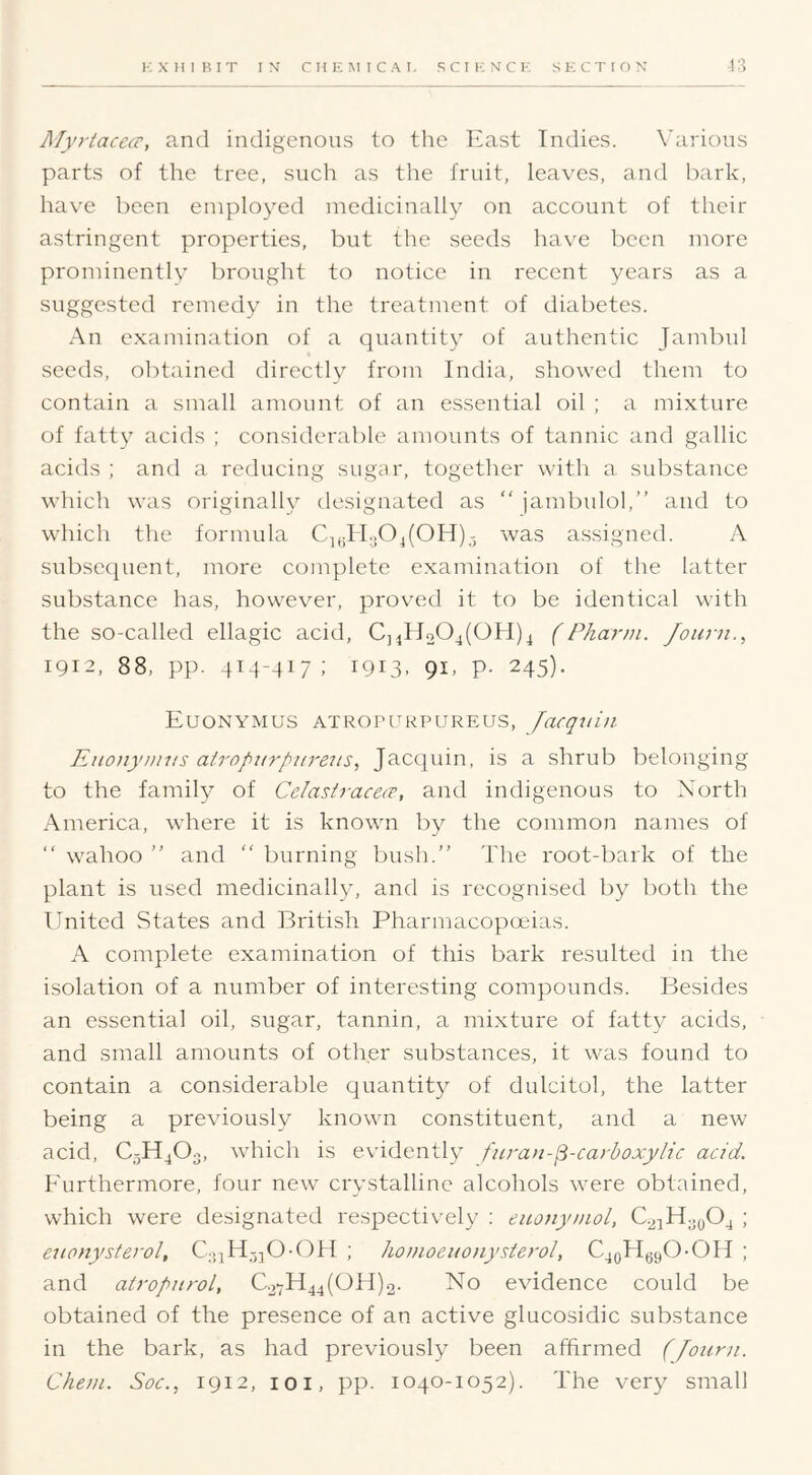 Alyrtacece, and indigenous to the East Indies. X’arions parts of the tree, such as the fruit, leaves, and l)ark, have been employed medicinally on account of their astringent properties, but the seeds have been more prominently brought to notice in recent years as a suggested remedy in the treatment of diabetes. An examination of a quantity of authentic Jambul seeds, olitained directly from India, showed them to contain a small amount of an essential oil ; a mixture of fatty acids ; considerable amounts of tannic and gallic acids ; and a reducing sugar, together with a substance Avhich was originally designated as “ jambulol,” and to which the formula C^,;II.,04(OH)was assigned. A subsequent, more complete examination of the latter substance has, however, proved it to be identical with the so-called ellagic acid, C]4ll204(OH)^ (Phann. Joutii., 1912, 88, pp. 414-417; 1913. 9E P- 245)- EuONYMUS ATROrUKPUREU.S, lacqtlLH Eiionyuins airopttrpiirens, Jacquin, is a shrub belonging to the family of Celastracecr, and indigenous to North America, where it is known by the common names of “ \vahoo ” and “ burning bush.” The root-bark of the plant is used medicinally, and is recognised by both the United States and British Pharmacopoeias. A complete examination of this bark resulted in the isolation of a number of interesting compounds. Besides an essential oil, sugar, tannin, a mixture of fatty acids, and small amounts of other substances, it was found to contain a considerable quantity of dulcitol, the latter being a previously known constituent, and a new acid, C5H4O3, which is evidently fiiran-^-carhoxylic acid. Eurthermore, four new crystalline alcohols were obtained, which were designated respectively ; eico/iyaiol, C.24H;,g04 ; eiionysterol, ; honioenotiysterol, CjoH^gO-OH ; and airopnrol, C.27H44(OH)o. No evidence could be obtained of the presence of an active glucosidic substance in the bark, as had previously been affirmed (Jouni. Che?n. Soc., 1912, 101, pp. 1040-1052). The very small