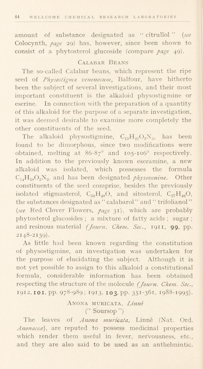 amount of substance designated as “ citrullol ” (see Colocynth, 29) has, however, since been shown to consist of a phytosterol glucoside (compare 49). Calabar Beaxs The so-called C'alabar beans, which represent the ripe seed of Pkysostigjua veuenosion^ Balfour, have hitherto been the subject of several investigations, and their most important constituent is the alkaloid physostigmine or eserine. In connection with the preparation of a quantity of this alkaloid for the purpose of a separate investigation, it was deemed desirable to examine more completely the other constituents of the seed. The alkaloid physostigmine, has been found to be dimorphous, since two modifications were obtained, melting at 86-87° and 105-106° respectively. In addition to the previously known eseramine, a new alkaloid was isolated, which possesses the formula and has been designated physovenine. Other constituents of the seed comprise, besides the previously isolated stigmasterol, and sitosterol, the substances designated as  calabarol” and “ trifolianol” (see Red Clover Flowers, page 31), which are probably phytosterol glucosides ; a mi.xture of fatty acids ; sugar ; and resinous material (Joiiru. Chevi. Soe.^ 1911, 99, pp. 2148-2159). As little had been known regarding the constitution of physostigmine, an investigation was undertaken for the purpose of elucidating the subject. Although it is not yet possible to assign to this alkaloid a constitutional formula, considerable information has been obtained respecting the structure of the molecule (Jour71. Chem. Soc., 1912, loi, pp. 97^-989; 1913. 103. pp. 351-361, 1988-1995). Anoxa muricata, Liniie (“ Soursop ”) The leaves of Aiiotia vitiricala, Linne (Nat. Ord. Anonacco’), are reputed to possess medicinal properties which render them useful in fever, nervousness, etc., and they are also said to be used as an anthelmintic.