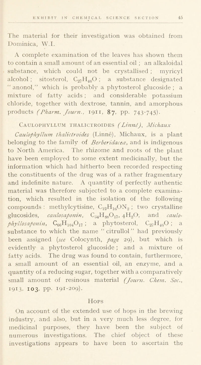 The material for their investigation was obtained from JJominica, W.I. A complete examination of the leaves has shown them to contain a small amount of an essential oil ; an alkaloidal substance, which could not be crystallised ; myricyl alcohol : sitosterol, C.2-7H4(50 ; a substance designated “ anonol, which is probably a phytosterol glucoside ; a mixture of fatty acids ; and considerable potassium chloride, together with dextrose, tannin, and amorphous products (Pharm. Joiirn., 1911, 87, pp. 743-745). Caulophyllum thalictroides (Liund), Michaux Caitlophylhctn ihalictj-oides (Linne), Michaux, is a plant belonging to the family of BerberidacecB, and is indigenous to North America. The rhizome and roots of the plant have been employed to some extent medicinally, but the information which had hitherto been recorded respecting the constituents of the drug was of a rather fragmentary and indefinite nature. A quantity of perfectly authentic material was therefore subjected to a complete examina- tion, which resulted in the isolation of the following compounds : methylcytisine, C42H4j;ON.2 ; two crystalline glucosides, catdosaponin, 0.54143^047, 4442O, and caiclo- phyllosaponin, CuoHjojOi- ; a phytosterol, 027444^0 ; a substance to which the name “ citrullol ” had previously been assigned {see Colocynth, page 29), but which is evidently a phytosterol glucoside ; and a mixture of fatty acids. The drug was found to contain, furthermore, a small amount of an essential oil, an enzyme, and a quantity of a reducing sugar, together with a comparatively small amount of resinous material (Joiirn. Chein. Soc., 1913. 103, pp. 191-209). t4ops On account of the extended use of hops in the brewing industry, and also, but in a very much less degree, for medicinal purposes, they have been the subject of numerous investigations. The chief object of these investigations appears to have been to ascertain the