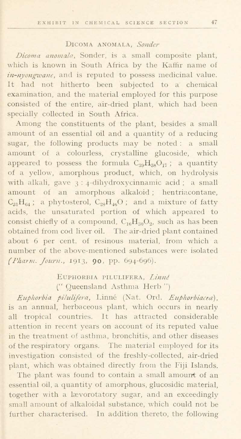 DiCOM A ANOMALA, Souder Diconia aiiomala, Soncler, is a small composite plant, which is known in South Africa by the Kaffir name of in-nyougwane, and is reputed to possess medicinal value. It had not hitherto been subjected to a chemical examination, and the material employed for this purpose consisted of the entire, air-dried plant, which had been specially collected in South Africa. Among the constituents of the plant, besides a small amount of an essential oil and a quantity of a reducing sugar, the following products ma}^ be noted : a small amount of a colourless, crystalline glucoside, which appeared to possess the formula CoyHggOjY ; a quantity of a yellow, amorphous product, which, on hydrolysis with alkali, gave 3 : 4-dihydroxycinnamic acid ; a small amount of an amorphous alkaloid ; hentriacontane, ; a phytosterol, ; and a mixture of fatty acids, the unsaturated portion of which appeared to consist chiefly of a compound, CjgH3y02, such as has been obtained from cod liver oil. The air-dried plant contained about 6 per cent, of resinous material, from which a. number of the above-mentioned substances w^ere isolated (rhat?ii. Joiini., 1913, 90, pp. 694-696). Euphorbia pilulifera, Linnd (“ Queensland Asthma Herb ”) E^ipJiorbia pilulifera, Linne (Nat. Ord. EuphorbiacecB), is an annual, herbaceous plant, wdiich occurs in nearly all tropical countries. It has attracted considerable attention in recent years on account of its reputed value in the treatment of asthma, bronchitis, and other diseases of the respiratory organs. The material enqfloyed for its investigation consisted of the freshly-collected, air-dried plant, w'hich w'as obtained directly from the Fiji Islands. The plant wtis found to contain a small amoun't of an essential oil, a quantity of amorphous, glucosidic material, together with a tevorotatory sugar, ^ind an exceedingly small amount of alkaloiclal substance, wdfleh could not be further characterised. In addition thereto, the following